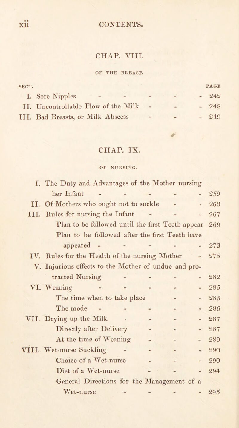 CHAP. VIIL OF THE BREAST. SECT. I. Sore Nipples _ . _ II. Uncontrollable Flow of the Milk III. Bad Breasts, or Milk Abscess 0 CHAP. IX. OF NURSING. I. The Duty and Advantages of the Mother nursing her Infant _ - _ - - II. Of Mothers who ought not to suckle III. Rules for nursing the Infant - - - Plan to be followed until the first Teeth appear Plan to be followed after the first Teeth have appeared - - - - _ TV. Rules for the Health of the nursing Mother V. Injurious effects to the Mother of undue and pro- tracted Nursing - - _ _ VI. Weaning - _ _ » _ The time when to take place The mode _ _ » _ - VII. Drying up the Milk . - - - Directly after Delivery - . - At the time of Weaning _ - _ VI11. Wet-nurse Suckling _ - _ . Choice of a Wet-nurse ... Diet of a Wet-nurse _ > - General Directions for the Management of a Wet-nurse _ . . - PAGE 242 248 249 259 263 267 269 273 275 282 285 285 286 287 287 289 290 290 294 295