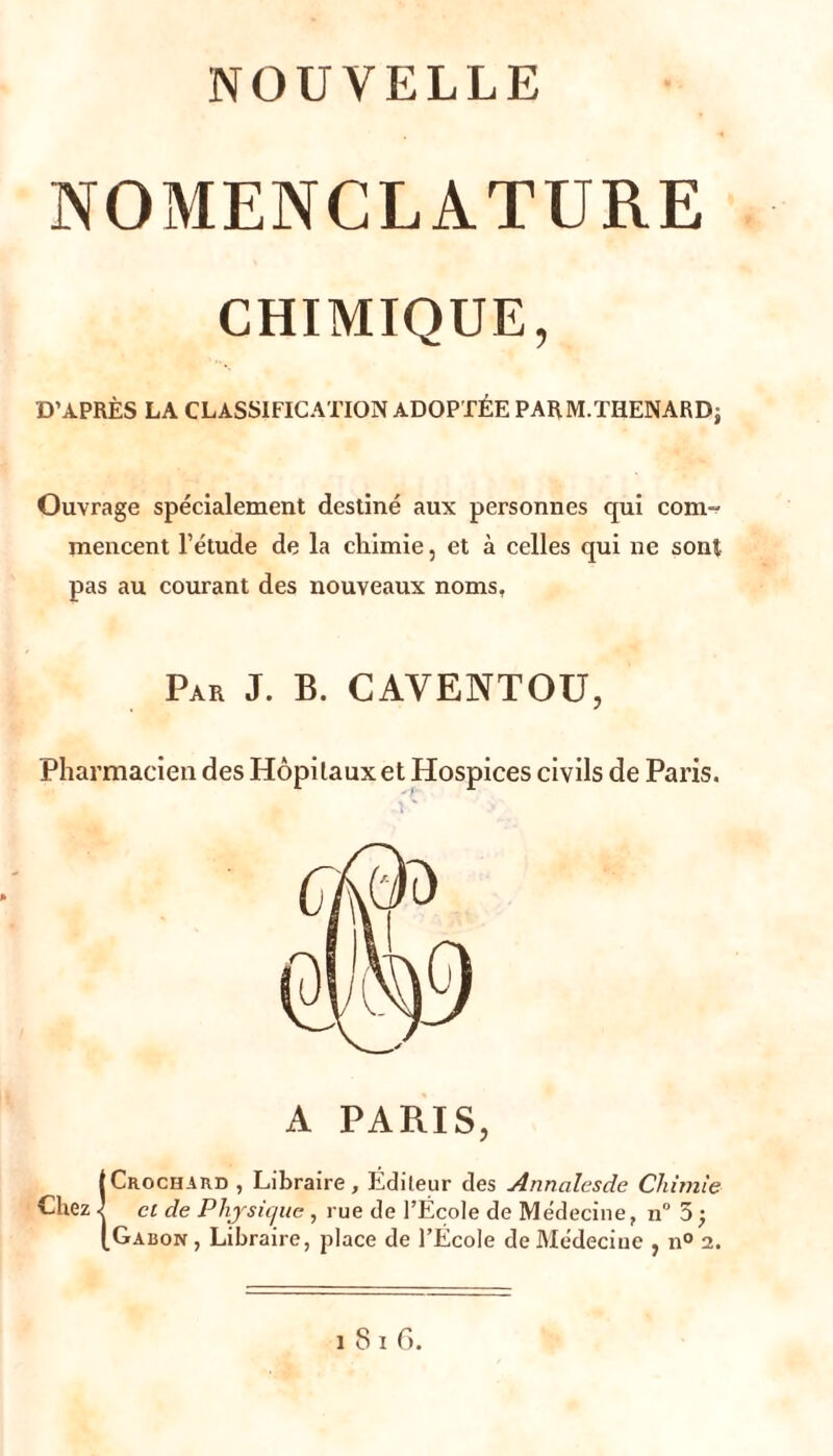 NOUVELLE NOMENCLATURE CHIMIQUE, D’APRÈS LA CLASSIFICATION ADOPTÉE PARM.TIlENARDj Ouvrage spécialement destiné aux personnes qui com-r- mencent l’étude de la chimie, et à celles qui ne sont pas au courant des nouveaux noms, Par J. B. CAVENTOÜ, Pharmacien des Hôpitaux et Hospices civils de Paris. A PARIS, {Crochard , Libraire, Éditeur des Annalesde Chimie cl de Phjsii/ite , rue de l’École de Médecine, 11“ 5; Gabon , Libraire, place de l’École de Médecine , n° 2.