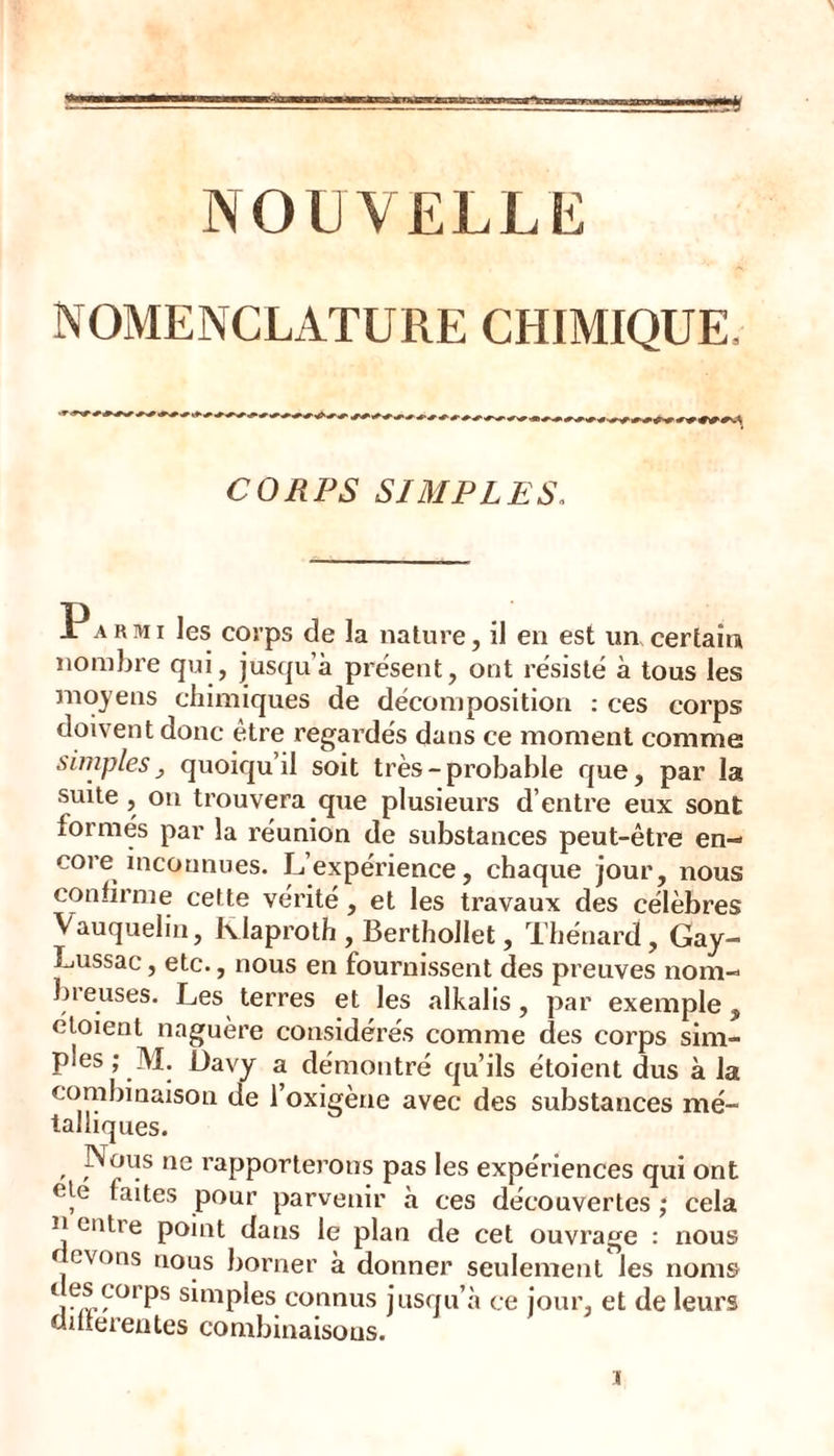 NOUVELLE NOMENCLATURE CHIMIQUE. CORPS SIMPLES, Jr A R MI les corps de la nature, il en est un certain nombre qui, jusqu’à présent, ont résisté à tous les moyens chimiques de décomposition : ces corps doivent donc être regardés dans ce moment comme simples J quoiqu’il soit très-probable que, par la suite, on trouvera que plusieurs d’entre eux sont formés par la réunion de substances peut-être en- core inconnues. L’expérience, chaque jour, nous confirme cette vérité, et les travaux des célèbres Vauquelin, Klaproth , Berthollet, Thénard, Gay- Lussac, etc., nous en fournissent des preuves nom- bieuses. Les terres et les .alkahs, par exemple, éloient naguère considérés comme des corps sim- ples ; M. üavy a démontré qu’ils étoient dus à la combinaison de l’oxigène avec des substances mé- talliques. . p^^us ne rapporterons pas les expériences qui ont ele faites pour parvenir à ces découvertes ; cela n entre point dans le plan de cet ouvrage : nous cvons nous borner à donner seulement les noms connus jusqu’à ce jour, et de leurs dnïerentes combinaisons.