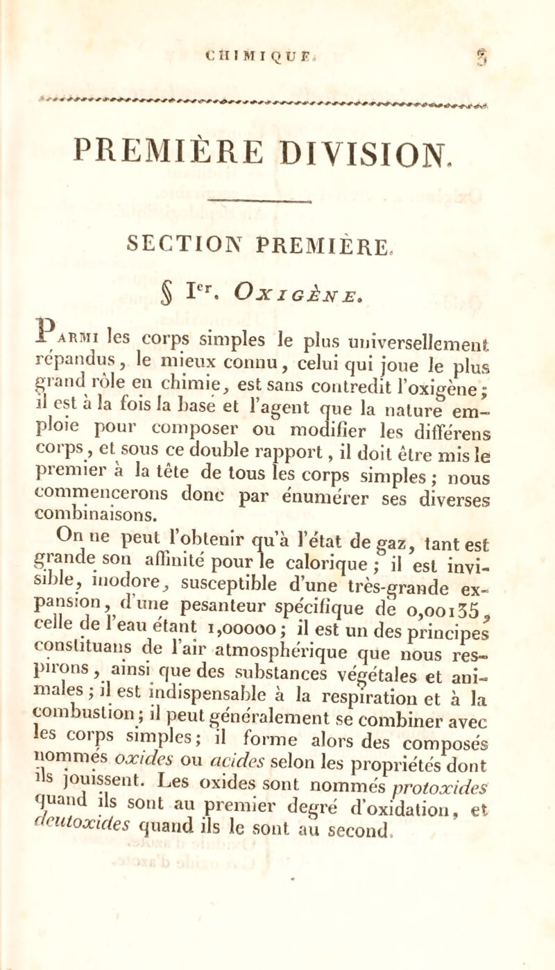 PREMIÈRE DIVISION. SECTION PREMIÈRE. § I*’*’. Ox I GÈN E, Parmi les corps simples le plus universellemeut répandus, le mieux connu, celui qui joue le plus Çiiand^iole en chimie, est sans contredit l'oxigènej il est a la fois la hase et 1 agent que la nature em- ploie pour composer ou modifier les diffërens corps, et sous ce double rapport, il doit être mis le premier à la tête de tous les corps simples ; nous commencerons donc par énumérer ses diverses combinaisons. On ne peut l’obtenir qu’à l’état de gaz, tant est grande son affinité pour le calorique; il est invi- sible, inodore, susceptible d’une très-grande ex- pansion d’une pesanteur spécifique de o,ooi35, ce le de eau étant 1,00000 ; il est un des principes conslituans de l’air atmosphérique que nous res- pirons , ainsi que des substances végétales et ani- males ; il est indispensable à la respiration et à la combustion ; il peut généralement se combiner avec les corps simples; il forme alors des composés nommes oæides ou acides selon les propriétés dont Ils jouissent. Les oxides sont nommés protoxides quan is sont au premier degré d’oxidation, et ocutoxides quand ils le sont au second.