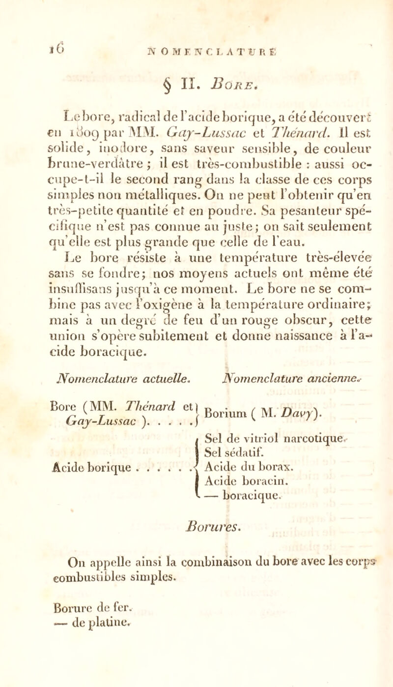 IV O M F N r I , A T U R F § II. Bore. I.cbore, radicRl de l’acide Ijorique, a etc découvert: €M 1009 par jMM. ^<y-LusS(ic et Thénard. Il est solide, iiiülore, sans saveur sensible, de couleur bruae-verdàtre ; il est très-combustible : aussi oc- cupe-t-il le second rang dans la classe de ces corps simples non métalliques. On ne peut l’obtejiir qu’en très-petite quantité et en poudre. Sa pesanteur spé- cifique léest pas connue au juste; on sait seulement qu’elle est plus grande que celle de l’eau. Le bore résiste à une température très-élevée sans se fondre; nos moyens actuels ont même été insufllsans jusqu’à ce moment. Le bore ne se com- bine pas avec l’oxigène à la température ordinaire; mais à un degré de feu d’un rouge obscur, cette union s’opère subitement et donne naissance à l’a- cide boraclque. Nomenclature actuelle. Nomenclature ancienne.- Bore (MM. Thénard et) Gaj-Lussac ) | Boriuni ( M. Davy). 1 Sel de vitriol narcotique.- I Sel sédatif. Acide borique \ Acide du borax. I Acide boraciii. V — boracique. Borures. Ou appelle ainsi la combinaison du bore avec les corps- combustibles simples. Borure de fer. — de platine.