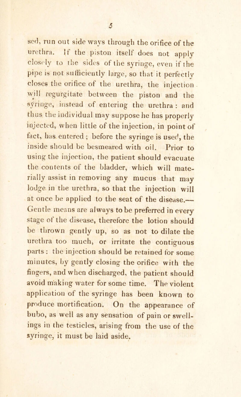 ser], run out side ways through the orifice of the urethra. If the piston itself does not apply closely to the sides of the syringe, even if the pipe is not sufficiently large, so that it perfectly closes the orifice of the urethra, the injection will regurgitate between the piston and the syringe, instead of entering the urethra : and thus the individual may suppose he has properly injected, when little of the injection, in point of fact, has entered ; before the syringe is usech the inside should be besmeared with oil. Prior to using the injection, the patient should evacuate the contents of the bladder, which will mate- rially assist in removing any mucus that may lodge in the urethra, so that the injection will at once be applied to the seat of the disease.™ Gentle means are always to be preferred in every stage of the disease, therefore the lotion should he thrown gently up, so as not to dilate the urethra too much, or irritate the contiguous parts : the injection should be retained for some minutes, by gently closing the orifice with the fingers, and when discharged, the patient should avoid making water for some time. The violent application of the syringe has been known to produce mortification. On the appearance of bubo, as well as any sensation of pain or swell- ings in the testicles, arising from the use of the syringe, it must be laid aside.