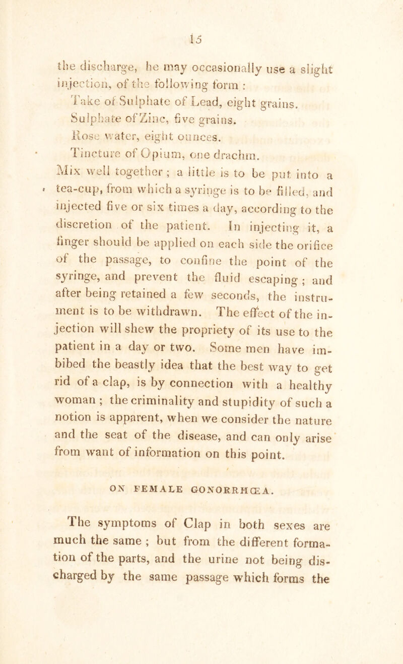 the diseliarge, he mny occasionally use a slight ii^jectioii, of the following form : Take of Sulphate of Lead, eight grains. Sulphate of Zinc, five grains. Rose v^ater, eight ounces. Tincture of Opium, one drachm. Mix well together ; a little is to be put into a . tea-cup, from which a syringe is to be fiiled, and injected five or six times a day, according to the discretion of the patient. In injecting it, a linger should be applied on each side the orifice of the passage, to confine the point of the syringe, and prevent the fluid escaping ; and after being retained a few seconds, the instru- ment is to be withdrawn. The effect of the in- jection will shew the propriety of its use to the patient in a day or two. Some men have im- bibed the beastly idea that the best way to get rid of a clap, is by connection with a healthy woman ; the criminality and stupidity of such a notion is apparent, when we consider the nature and the seat of the disease, and can only arise from want of information on this point. ox FEMALE GONORRHCEA. The symptoms of Clap in both sexes are much the same ; but from the different forma- tion of the parts, and the urine not being dis- charged by the same passage which forms the