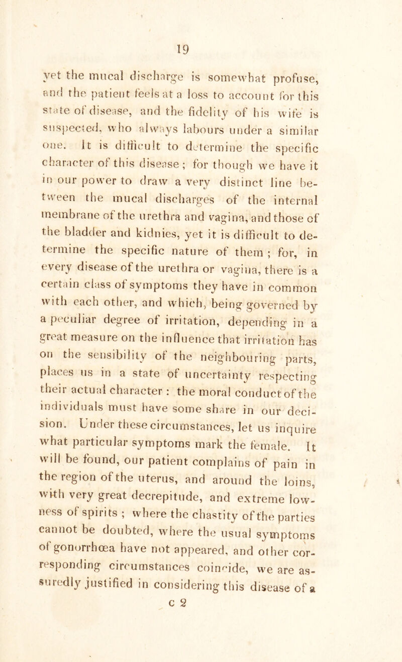 yet the miical dischvarge is somewhat profuse, and the patient feels at a loss to account for this state of disease, and the fidelity of his wife is snspected, who always labours under a similar one. It is ditiicult to determine the specific character of this disease; for though w^e have it in our power to draw a very distinct line be- ty tween the mucal discharges of the internal membrane of the urethra and vagina, and those of the bladder and kidnies, yet it is difficult to de- termine the specific nature of them ; for, in every disease of the urethra or vagina, there is a certain class of symptoms they have in common with each other, and which, being governed by a peculiar degree of irritation, depending in a great measure on the influence that irritation has on the sensibility of the neighbouring parts, places us in a state of uncertainty respecting their actual character : the moral conduct of the individuals must have some share in our deci- sion. Under these circumstances, let us inquire what paiticular symptoms mark the female, ft will be found, our patient complains of pain in the region of the uterus, and around the loins, with very great decrepitude, and extreme low- ness of spirits ; where the chastity of the parties cannot be doubted, where the usual S3^mptoms of gonorrhoea have not appeared, and other cor- responding circumstances coimu’de, we are as- suredly justified in considering this disease of a c 2