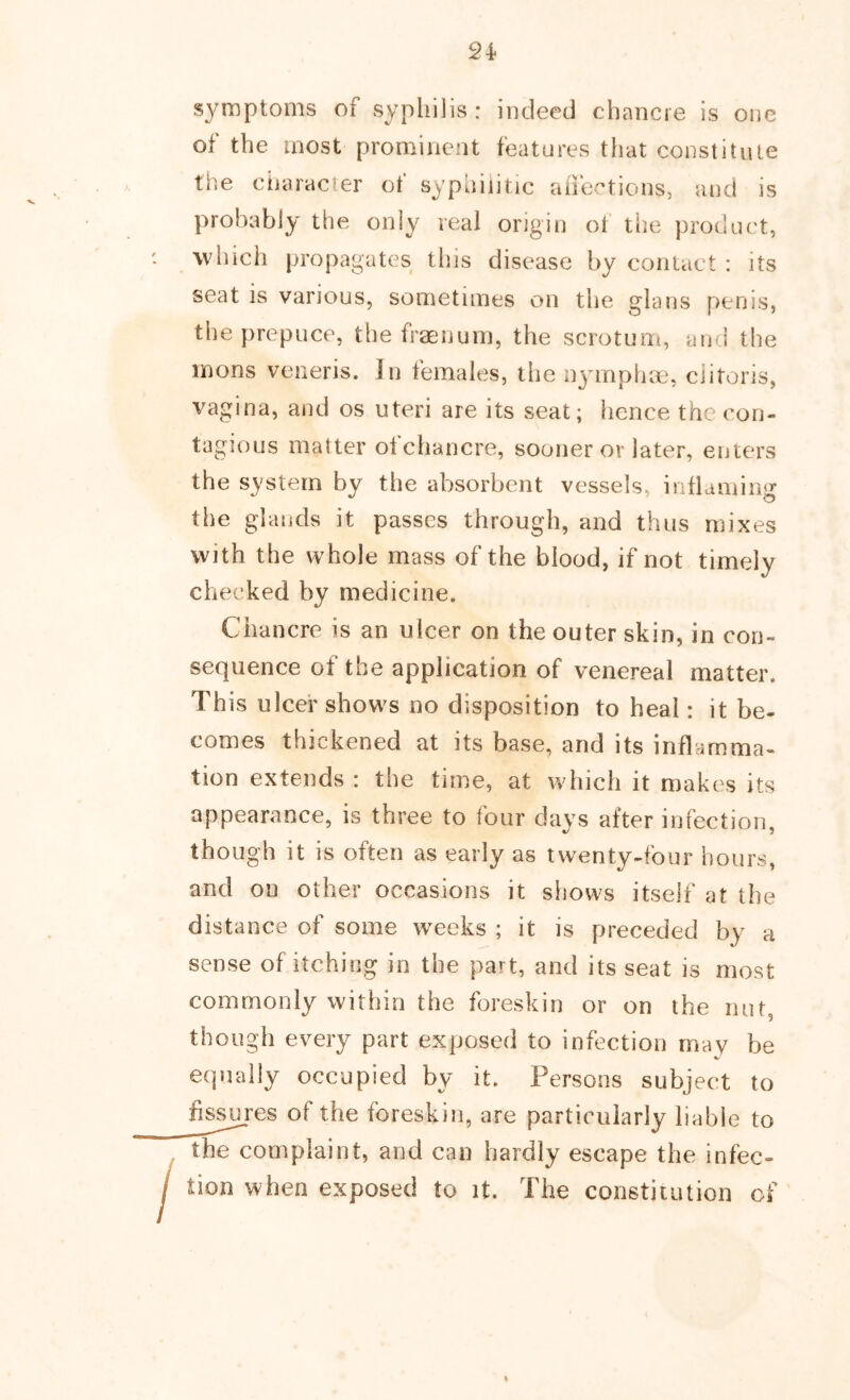 s3^mptoms of syphilis: indeed chancre is one of the most prominent features that constitute the character ot syphilitic aifections, and is probably the only real origin of tiie product, which propagates this disease by contact : its seat is various, sometimes on the glans penis, the prepuce, the fraenum, the scrotuni, and the inons veneris. In females, the n^nriplne, clitoris, vagina, and os uteri are its seat; lienee the con- tagious matter ot chancre, sooner or later, enters the system by the absorbent vessels, inflaming the glands it passes through, and thus mixes with the whole mass of the blood, if not timely checked by medicine. Chancre is an ulcer on the outer skin, in con- sequence of the application of venereal matter. This ulcer shows no disposition to heal: it be- comes thickened at its base, and its inflamma- tion extends : the time, at which it makes its appearance, is three to tour da^^s after infection, though it is often as ear ly as twenty-four hours, and on other occasions it shows itself at the distance of some weeks ; it is preceded by a sense of itching in the part, and its seat is most commonly within the foreskin or on the nut, though every part exposed to infection may be equally occupied by it. Persons subject to fis^res of the foreskin, are particularly liable to the complaint, and can hardly escape the infec- tion when exposed to it. The constitution cf