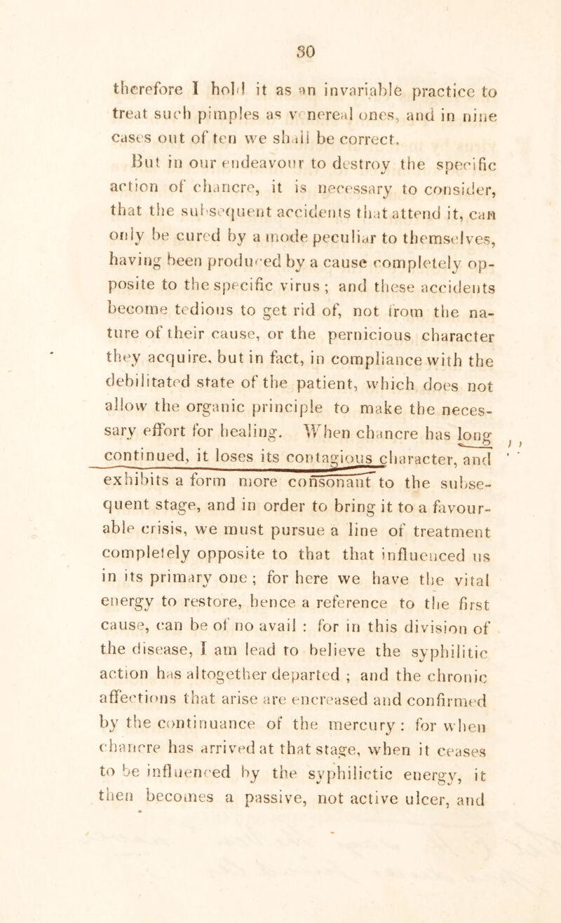 so therefore I holfl it as on invariable practice to treat such pimples as venereal ones, and in nine cases out of ten vve shaii be correct. But in our endeavour to destroy the snecific V I action of chancre, it is necessary to consider, that the suhsequent accidents that attend it, can only be cured by a mode peculiar to themselves, having been prodiu’ed by a cause completely op- posite to the specific virus; and tliese accideijts become tedious to get rid of, not irom the na- ture of their cause, or the pernicious character they acquire, but in fact, in compliance with the debilitated state of the patient, which does not allow the organic principle to make the neces- sary effort for healing. When chancre has Ions* continued, it loses its contagious cljaracter. and ‘ exhibits a form more consonanTto the subse- quent stage, and in order to bring it to a fivour- able crisis, we must pursue a line of treatment complelely opposite to that that influenced us in its primary one; for here we have the viral energy to restore, hence a reference to the first cause, can be of no avail : for in this division of the disease, I am lead to believe the syphilitic action has altogether departed ; and the chronic affections that arise are encreased and confirmed by the continuance of the mercury: for when chancre has arrived at that stage, when it ceases to be influenced by the syphilictic energv, it then becomes a passive, not active ulcer, and