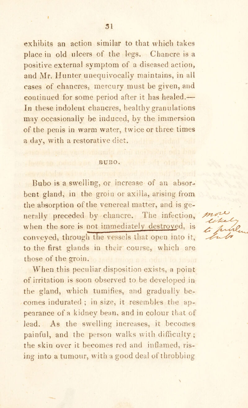 I 31 exhibits an action similar to that which takes place in old ulcers of the legs. Chancre is a positive external symptom of a diseased action, and Mr. Hunter unequivocally maintains, in all cases of chancres, mercury must be given, and continued for some period after it has healed.— In these indolent chancres, healthy granulations may occasionally be induced, by the immersion of the penis in warm water, twice or three times a dav, with a restorative diet. BUBO. Bubo is a swelling, or increase of an absor- bent gland, in the groin or axilla, arising from the absorption of the venereal matter, and is ge- nerally preceded by chancre. The infection, when the sore is not immediately destroyed, is conveyed, through the vessels that open into it, to the first glands in their course, which are those of the groin. When this peculiar disposition exists, a point of irritation is soon observed to be developed in the gland, which tumifies, and gradually be- comes indurated ; in size, it resembles the ap- pearance of a kidney bean, and in colour that of lead. As the swelling increases, it becomes painful, and the person walks with difficulty ; the skin over it becomes red and inflamed, ris- ing into a tumour, with a good deal of throbbing