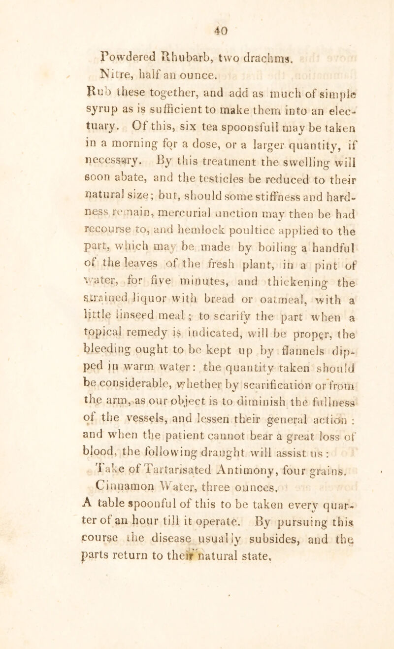 Powdered Rhubarb, two drachms. Nitre, half an ounce. Ilub these together, and add as much of simple syrup as is sufficient to make them into an elec- tuary. Of this, six tea spoonsfull may be taken in a morning for a dose, or a larger quantity, if necessary. By this treatment the swelling will soon abate, and the testicles be reduced to their natural size; but, should some stiffness and hard- ness remain, mercurial unction may then be had recourse to, and hemlock poultice applied to the part, which may be made by boiling a handful of the leaves of the fresh plant, in a pint of v/ater, for five minutes, and thickening the strained liquor with bread or oatmeal, with a little linseed meal ; to scarify the part when a topical remedy is indicated, will be proper, the bleeding ought to be kept up by flannels dip- ped in warm water: the quantity taken should be considerable, whether by scarificaiion orfroixi the arm,,as our object is to diminish the fullness of the vessels, and lessen their general action : and when the patient cannot bear a great loss of blood, the following draught will assist us : Take of Tartarlsated Antimony, four grains. Cinnamon YVatcr, three ounces. A table spoonful of this to be taken ev^ery quar- ter of an hour till it operate. By pursuing this course the disease usually subsides, and the parts return to their natural state.