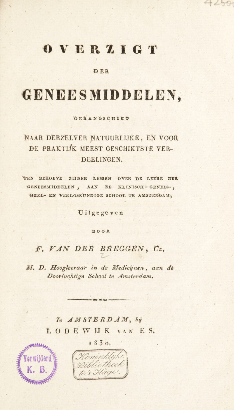 O V E R X ÏGT DER GERANGSCHIKT Naar derzelver natuurlijke, en voor DE PRAKTI/k MEEST GESCHIKTSTE VER- DEEL1NGEN. Ven behoeve zijner lessen over de leere der GENEESMIDDELEN, AAN DE KLINISCH - GENEES-j, HEEL- EN VERLOSKUNDIGE SCHOOL TE AMSTERDAM* Uitgegeven DOOR F. VAN DER BKEGGEN, Cs. M. D. Hoogleeraar in de Medicijnen, aan dè Doorluchtige School te Amsterdam. i t i AMSTERDAM, D E W U K V A NT ï 8 3 o. bij E t