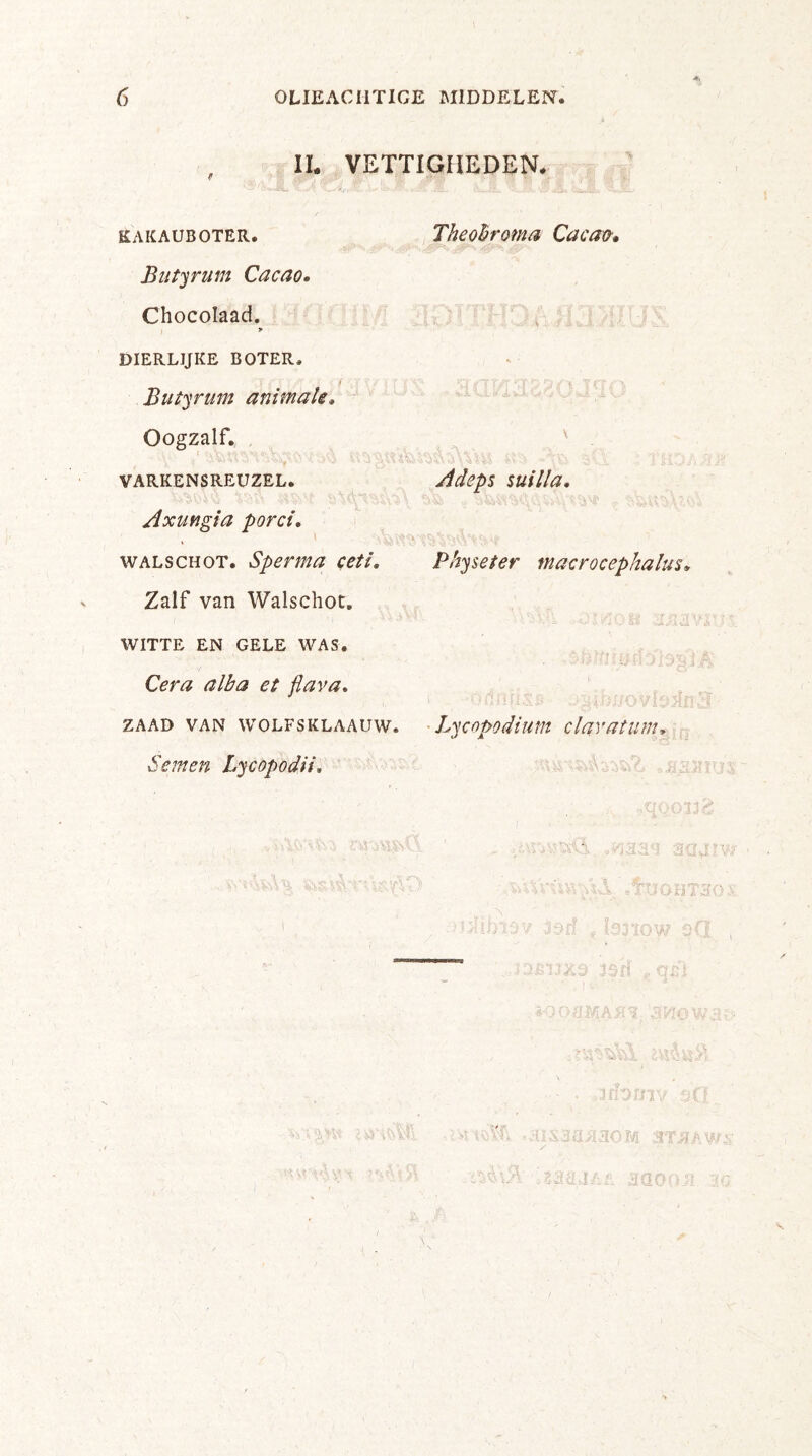 IL VETTIGHEDEN. KAKAUBOTER. Butyrum Cacao. Chocoïaad. > DIERLIJKE BOTER, i Butyrum animale. Oogzalf. VARKENSREUZEL. Axungia porei. ' walschot. Sperma ceti. Zalf van Walschot, WITTE EN GELE WAS. Cera alba et flava. ZAAD VAN WOLFSKLAAUW. Seinen Lycopodii. Theobroma Cacao. \ Adeps suil/a. Physeter macrocephalus» Lycopodium clavatunu