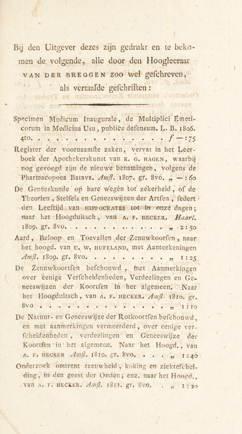 Bij den Uitgever dezes zijn gedrukt en te beko- men de volgende, alle door den Hoogleeraar vA’N der breggen zoo wel gèfchreven, als vertaalde gefchriften: Specimen Medicum Inaugurale, de Multiplici Emeti- corum in Medicina Usu , publice defensum. L. B. 1806. 4t0 : 75 +. - w ^ t'' Register der voornaamfte zaken, vervat in het Leer- boek der Apothekerskunst van k. g. hagen, waarbij nog gevoegd zijn de nieuwe benamingen, volgens de Pharmacopoea Batava. Amjl. 1807. gr. 8vo. „ — : 60 De Geneeskunde op hare wegén tot zekerheid, of de Theorien , Stelfels en Geneeswijzen der Artfen , federt den Leeftijd van hippocrates tot in onze dagen; naar het Hoogduitsch, van a. f. hecker. HaarL 18 op, gr. 8vo. . . . . ... ... . „ 2 • Aard, Beloop en Toevallen der Zenuwkoorfen , naar het hoogd. van c. w. hufeland, met Aanteekeningen Amjl. 1809. gr. 8vo 1 :25 De Zenuwkoortfen befchouwd , friet Aanmerkingen over eenige Verfcheid'enheden, Verdeelingen en Ge- neeswijzen der Koortfen in het algemeen. Naar het Hoogduitsch , van a. f. hecker. Amjl. 1810. gr. 8vo i : 10 De Natuur- en Geneeswijze der Rotkoortfen befchouwd, en met aanmerkingen vermeerderd, over eenige ver- fcheidenheden , verdeelingen en Geneeswijze der Koortfen iir het * algemeen. Naar het Hoogd., van a. f. hecker Amjl. 1810. gr. 8vo. . . . „ 1:46 Onderzoek omtrent raauwheid , koking en ziektefchci- ding, in den geest der Ouden; enz. naar het Hoogd., .van a* f. heckePv. Amjl. 1811. gr. 8vo.