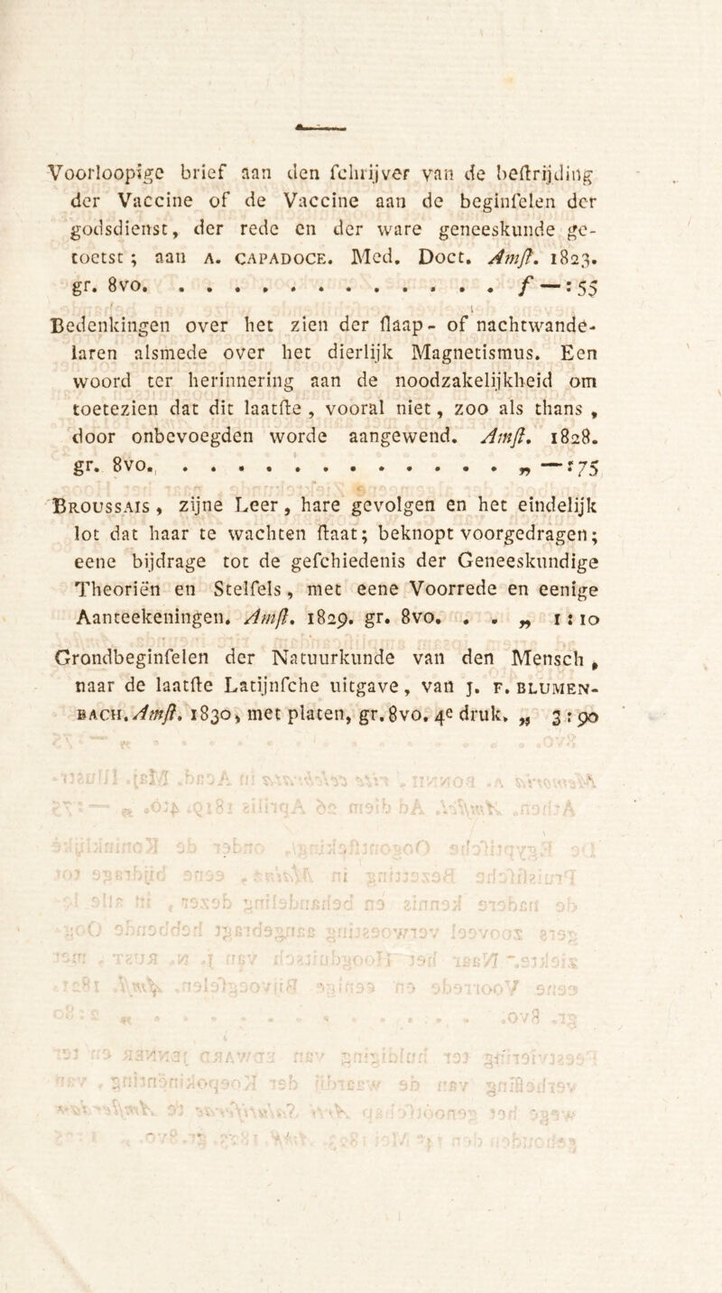 Voorloopïgc brief aan den fchrijver van de beftrijding der Vaccine of de Vaccine aan de beginfelen der godsdienst, der rede cn der ware geneeskunde ge- toetst ; aan a. capadoce. Mcd. Doet. Am ft. 1823. gr. 8vo : 55 i Bedenkingen over liet zien der (kap- of nachtwande- laren alsmede over het dierlijk Magnetismus. Een woord ter herinnering aan de noodzakelijkheid om toetezien dat dit laatfte , vooral niet, zoo als thans , door onbevoegden worde aangewend. Amft. 1828. gr. 8vo.. “f75 Broussais , zijne Leer, hare gevolgen en het eindelijk lot dat haar te wachten ftaat; beknopt voorgedragen; eene bijdrage tot de gefchiedenis der Geneeskundige Theoriën en Stelfels, met eene Voorrede en eenige Aanteekeningen. Amft 1829. gr. 8vo. . . „ 1:10 Grondbeginfelen der Natuurkunde van den Mensch , naar de laatfte Latïjnfche uitgave, van j. f. blumen- bach .Amft. 1830, met platen, gr,8vo. 4e druk. „ 3:90