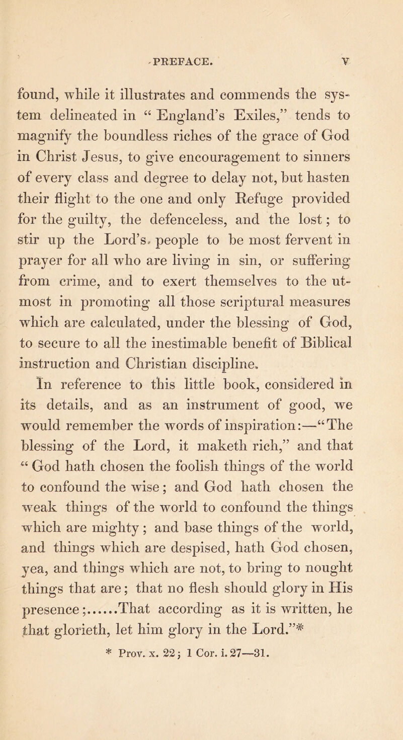 found, while it illustrates and commends the sys- tem delineated in “ England’s Exiles,” tends to magnify the boundless riches of the grace of God in Christ Jesus, to give encouragement to sinners of every class and degree to delay not, hut hasten their flight to the one and only Refuge provided for the guilty, the defenceless, and the lost; to stir up the Lord’s, people to he most fervent in prayer for all who are living in sin, or suffering from crime, and to exert themselves to the ut- most in promoting all those scriptural measures which are calculated, under the blessing of God, to secure to all the inestimable benefit of Biblical instruction and Christian discipline. In reference to this little hook, considered in its details, and as an instrument of good, we wTould remember the words of inspiration:—“The blessing of the Lord, it maketh rich,” and that “ God hath chosen the foolish things of the world to confound the wise; and God hath chosen the weak things of the world to confound the things which are mighty; and base things of the world, and things which are despised, hath God chosen, yea, and things which are not, to bring to nought things that are; that no flesh should glory in His presence; That according as it is written, he that glorieth, let him glory in the Lord.”# * Prov. x. 22) 1 Cor. i. 27—31.