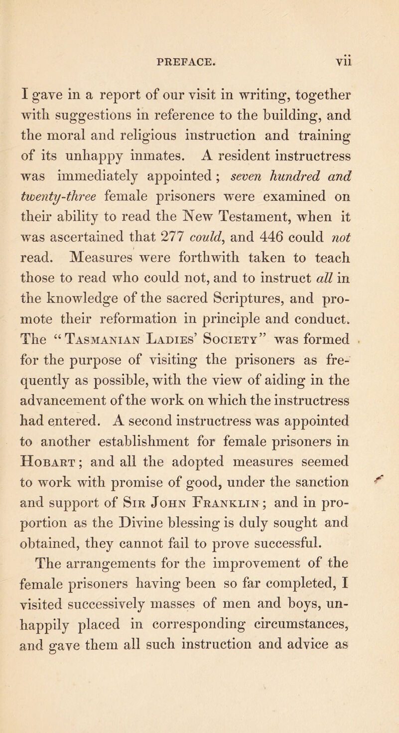 I gave in a report of onr visit in writing, together with suggestions in reference to the building, and the moral and religious instruction and training of its unhappy inmates. A resident instructress was immediately appointed; seven hundred and twenty-three female prisoners were examined on their ability to read the New Testament, when it was ascertained that 277 could, and 446 could not read. Measures were forthwith taken to teach those to read who could not, and to instruct all in the knowledge of the sacred Scriptures, and pro- mote their reformation in principle and conduct. The “Tasmanian Ladies’ Society” wras formed for the purpose of visiting the prisoners as fre- quently as possible, with the view of aiding in the advancement of the work on which the instructress had entered. A second instructress was appointed to another establishment for female prisoners in Hobart ; and all the adopted measures seemed to work with promise of good, under the sanction and support of Sir John Franklin; and in pro- portion as the Divine blessing is duly sought and obtained, they cannot fail to prove successful. The arrangements for the improvement of the female prisoners having been so far completed, I visited successively masses of men and boys, un- happily placed in corresponding circumstances, and gave them all such instruction and advice as