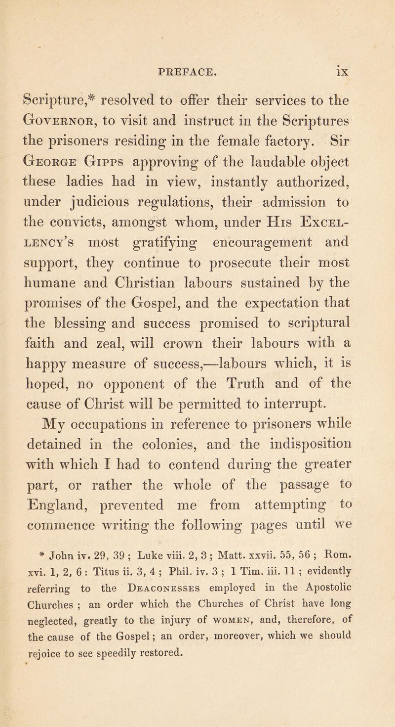 Scripture,# resolved to offer tlieir services to the Governor, to visit and instruct in the Scriptures the prisoners residing in the female factory. Sir George Gipps approving of the laudable object these ladies had in view, instantly authorized, under judicious regulations, their admission to the convicts, amongst whom, under His Excel- lency’s most gratifying encouragement and support, they continue to prosecute their most humane and Christian labours sustained by the promises of the Gospel, and the expectation that the blessing and success promised to scriptural faith and zeal, will crown their labours with a happy measure of success,-—labours which, it is hoped, no opponent of the Truth and of the cause of Christ will be permitted to interrupt. My occupations in reference to prisoners while detained in the colonies, and the indisposition with which I had to contend during the greater part, or rather the whole of the passage to England, prevented me from attempting to commence writing the following pages until we * John iv. 29, 39 ; Luke viii. 2, 3 ; Matt, xxvii. 55, 56 ; Rom. xvi. 1, 2, 6 : Titus ii. 3, 4 ; Phil. iv. 3 ; 1 Tim. iii. 11 ; evidently referring to the Deaconesses employed in the Apostolic Churches ; an order which the Churches of Christ have long neglected, greatly to the injury of women, and, therefore, of the cause of the Gospel; an order, moreover, which we should rejoice to see speedily restored.