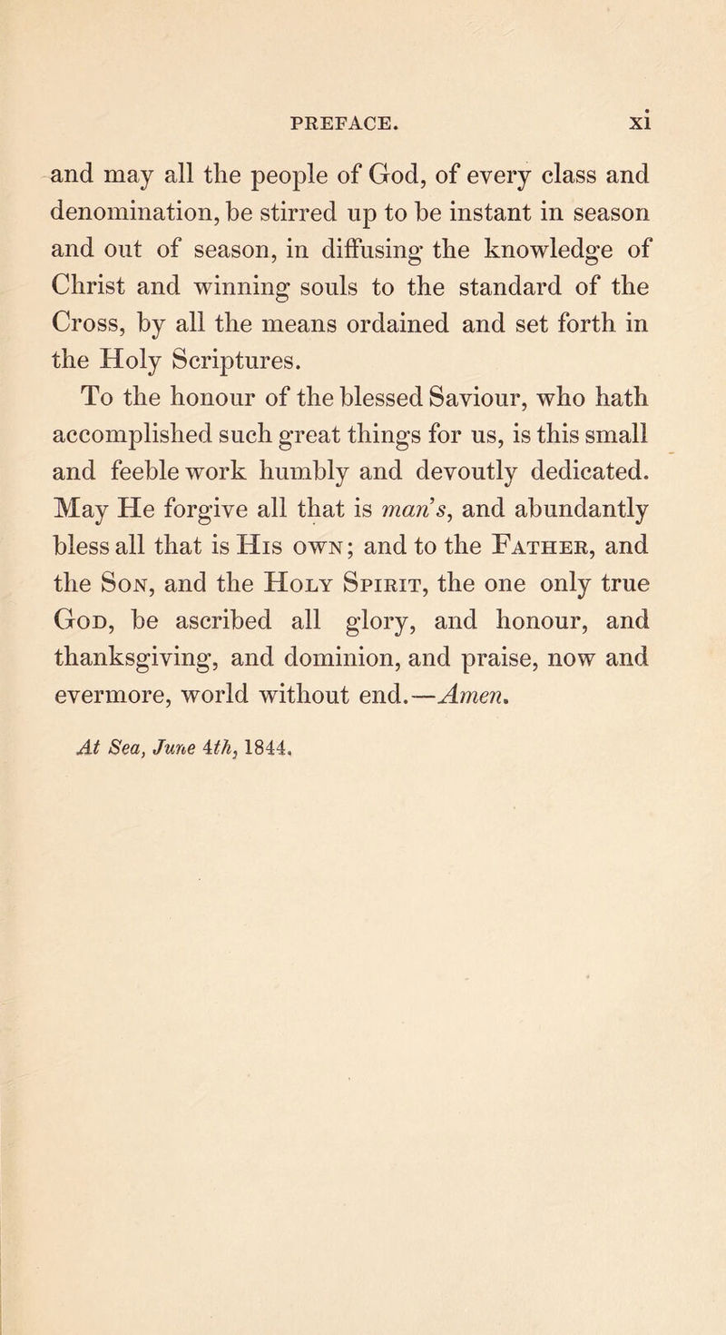 and may all the people of God, of every class and denomination, be stirred up to be instant in season and out of season, in diffusing the knowledge of Christ and winning souls to the standard of the Cross, by all the means ordained and set forth in the Holy Scriptures. To the honour of the blessed Saviour, who hath accomplished such great things for us, is this small and feeble work humbly and devoutly dedicated. May He forgive all that is mans, and abundantly bless all that is His own; and to the Father, and the Son, and the Holy Spirit, the one only true God, he ascribed all glory, and honour, and thanksgiving, and dominion, and praise, now and evermore, world without end.—Amen. At Sea, June ith} 1844,