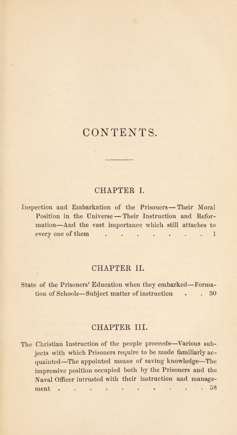 CONTENTS CHAPTER I. Inspection ancl Embarkation of the Prisoners — Their Moral Position in the Universe — Their Instruction and Refor- mation—And the vast importance which still attaches to every one of them 1 CHAPTER II. State of the Prisoners’ Education when they embarked—Forma- tion of Schools—Subject matter of instruction . . 30 CHAPTER III. The Christian Instruction of the people proceeds—Various sub- jects with which Prisoners require to be made familiarly ac- quainted—The appointed means of saving knowledge—The impressive position occupied both by the Prisoners and the Naval Officer intrusted with their instruction and manage- ment .......... 58