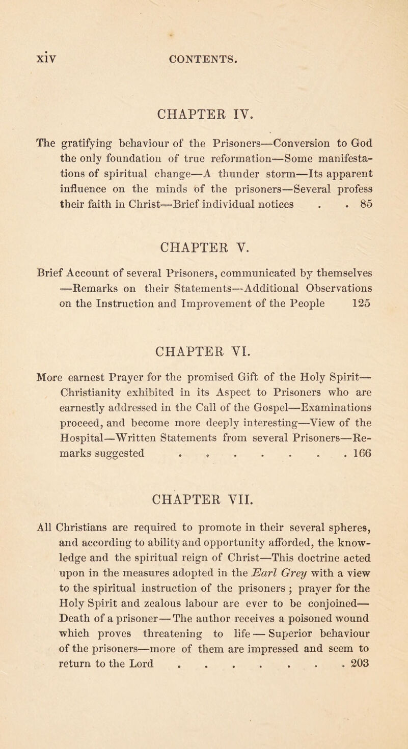 CHAPTER IV. The gratifying behaviour of the Prisoners—Conversion to God the only foundation of true reformation—Some manifesta- tions of spiritual change—A thunder storm—Its apparent influence on the minds of the prisoners—Several profess their faith in Christ-—Brief individual notices . . 85 CHAPTER V. Brief Account of several Prisoners, communicated by themselves —Remarks on their Statements—Additional Observations on the Instruction and Improvement of the People 125 CHAPTER VI. More earnest Prayer for the promised Gift of the Holy Spirit— Christianity exhibited in its Aspect to Prisoners who are earnestly addressed in the Call of the Gospel—Examinations proceed, and become more deeply interesting—View of the Hospital—Written Statements from several Prisoners—Re- marks suggested . , . . . . .166 CHAPTER VII. All Christians are required to promote in their several spheres, and according to ability and opportunity afforded, the know- ledge and the spiritual reign of Christ—This doctrine acted upon in the measures adopted in the Earl Grey with a view to the spiritual instruction of the prisoners ‘ prayer for the Holy Spirit and zealous labour are ever to be conjoined— Death of a prisoner—The author receives a poisoned wound which proves threatening to life — Superior behaviour of the prisoners—more of them are impressed and seem to return to the Lord ....... 203