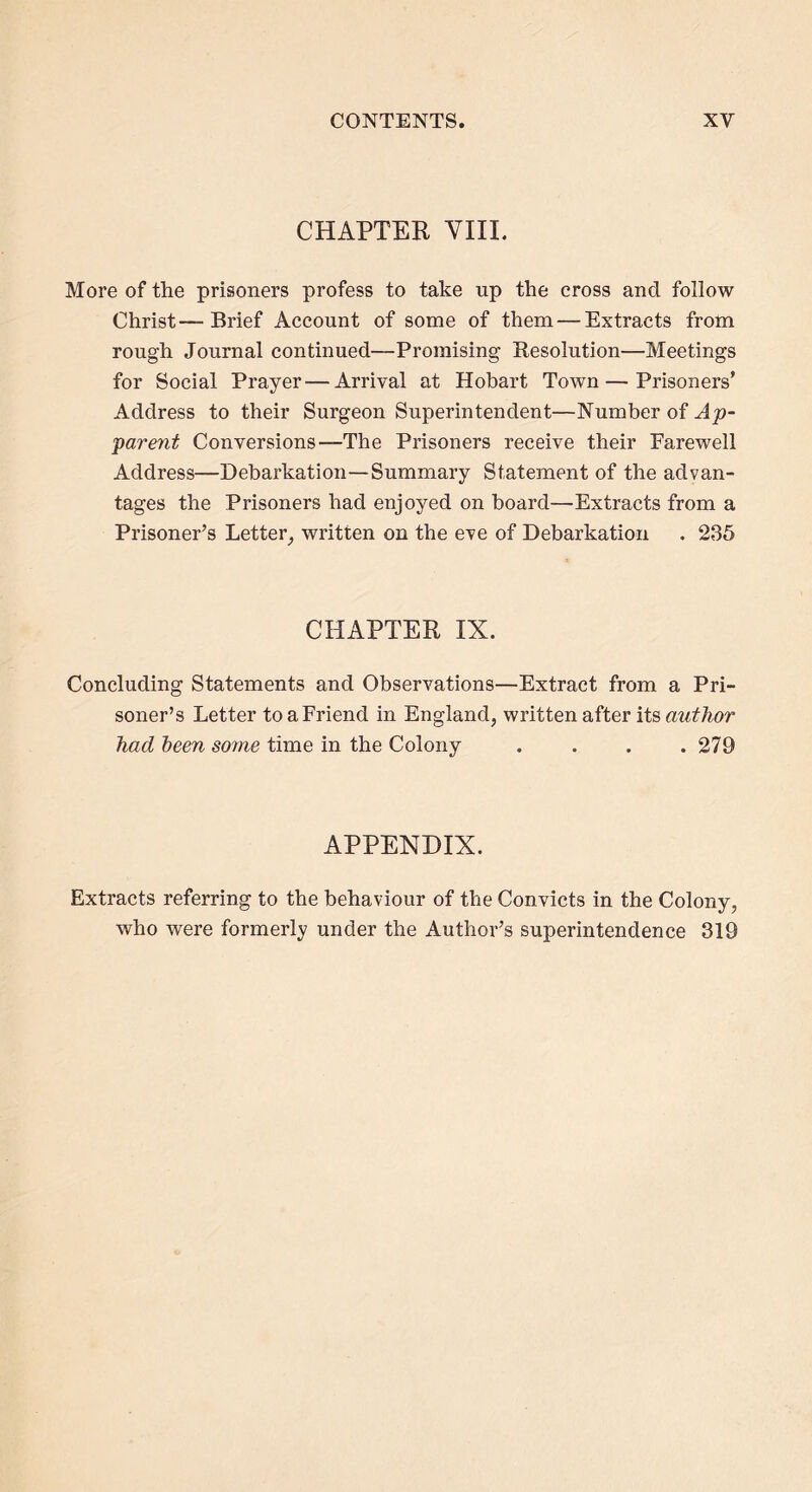CHAPTER VIII. More of the prisoners profess to take up the cross and follow Christ—Brief Account of some of them — Extracts from rough Journal continued—Promising Resolution—Meetings for Social Prayer—Arrival at Hobart Town — Prisoners’ Address to their Surgeon Superintendent—Number of Ap- parent Conversions—The Prisoners receive their Farewell Address—Debarkation—Summary Statement of the advan- tages the Prisoners had enjoyed on board—Extracts from a Prisoner’s Letter, written on the eve of Debarkation . 235 CHAPTER IX. Concluding Statements and Observations—Extract from a Pri- soner’s Letter to a Friend in England, written after its author had been some time in the Colony . . . .279 APPENDIX. Extracts referring to the behaviour of the Convicts in the Colony, who were formerly under the Author’s superintendence 319