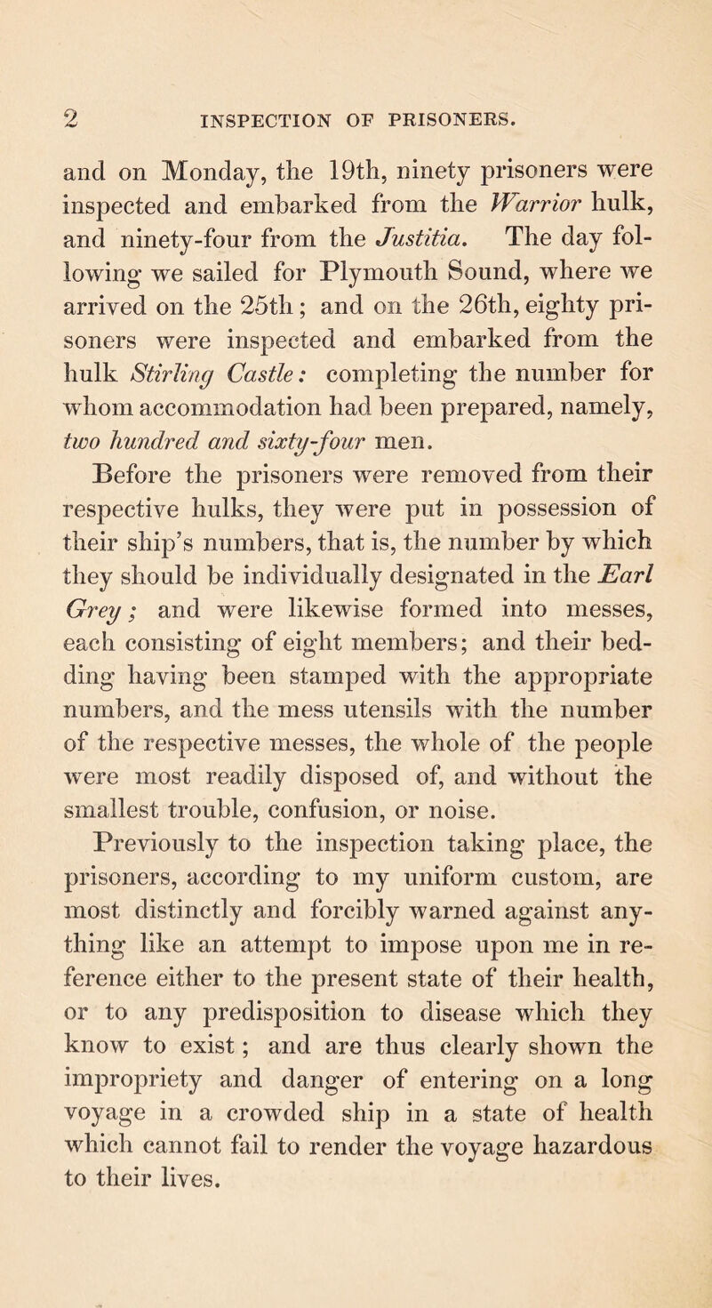 and on Monday, the 19th, ninety prisoners were inspected and embarked from the Warrior hulk, and ninety-four from the Justitia. The day fol- lowing we sailed for Plymouth Sound, where we arrived on the 25th; and on the 26th, eighty pri- soners were inspected and embarked from the hulk Stirling Castle: completing the number for whom accommodation had been prepared, namely, two hundred and sixty-four men. Before the prisoners were removed from their respective hulks, they were put in possession of their ship’s numbers, that is, the number by which they should be individually designated in the Earl Grey; and were likewise formed into messes, each consisting of eight members; and their bed- ding having been stamped with the appropriate numbers, and the mess utensils with the number of the respective messes, the whole of the people were most readily disposed of, and without the smallest trouble, confusion, or noise. Previously to the inspection taking place, the prisoners, according to my uniform custom, are most distinctly and forcibly warned against any- thing like an attempt to impose upon me in re- ference either to the present state of their health, or to any predisposition to disease which they know to exist; and are thus clearly shown the impropriety and danger of entering on a long voyage in a crowded ship in a state of health which cannot fail to render the voyage hazardous to their lives.