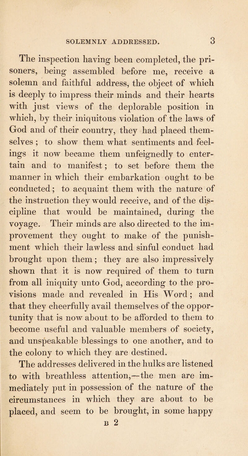 The inspection haying been completed, the pri- soners, being’ assembled before me, receive a solemn and faithful address, the object of which is deeply to impress their minds and their hearts with just views of the deplorable position in which, by their iniquitous violation of the laws of God and of their country, they had placed them- selves ; to show them what sentiments and feel- ings it now became them unfeignedly to enter- tain and to manifest; to set before them the manner in which their embarkation ought to be conducted; to acquaint them with the nature of the instruction they would receive, and of the dis- cipline that would be maintained, during the voyage. Their minds are also directed to the im- provement they ought to make of the punish- ment which their lawless and sinful conduct had brought upon them; they are also impressively shown that it is now required of them to turn from all iniquity unto God, according to the pro- visions made and revealed in His Word; and that they cheerfully avail themselves of the oppor- tunity that is now about to be afforded to them to become useful and valuable members of society, and unspeakable blessings to one another, and to the colony to which they are destined. The addresses delivered in the hulks are listened to with breathless attention,—the men are im- mediately put in possession of the nature of the circumstances in which they are about to be placed, and seem to be brought, in some happy b 2