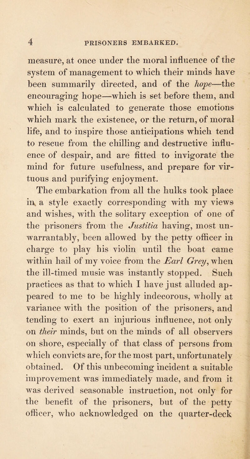 measure, at once under the moral influence of the system of management to which their minds have been summarily directed, and of the hope—the encouraging hope—'which is set before them, and which is calculated to generate those emotions which mark the existence, or the return, of moral life, and to inspire those anticipations which tend to rescue from the chilling and destructive influ- ence of despair, and are fitted to invigorate the mind for future usefulness, and prepare for vir- tuous and purifying enjoyment. The embarkation from all the hulks took place ii\ a style exactly corresponding with my views and wishes, with the solitary exception of one of the prisoners from the Justitia having, most un- warrantably, been allowed by the petty officer in charge to play his violin until the boat came within hail of my voice from the Earl Grey, when the ill-timed music was instantly stopped. Such practices as that to which I have just alluded ap- peared to me to be highly indecorous, wholly at variance with the position of the prisoners, and tending to exert an injurious influence, not only on their minds, but on the minds of all observers on shore, especially of that class of persons from which convicts are, for the most part, unfortunately obtained. Of this unbecoming incident a suitable improvement was immediately made, and from it was derived seasonable instruction, not only for the benefit of the prisoners, but of the petty officer, who acknowledged on the quarter-deck