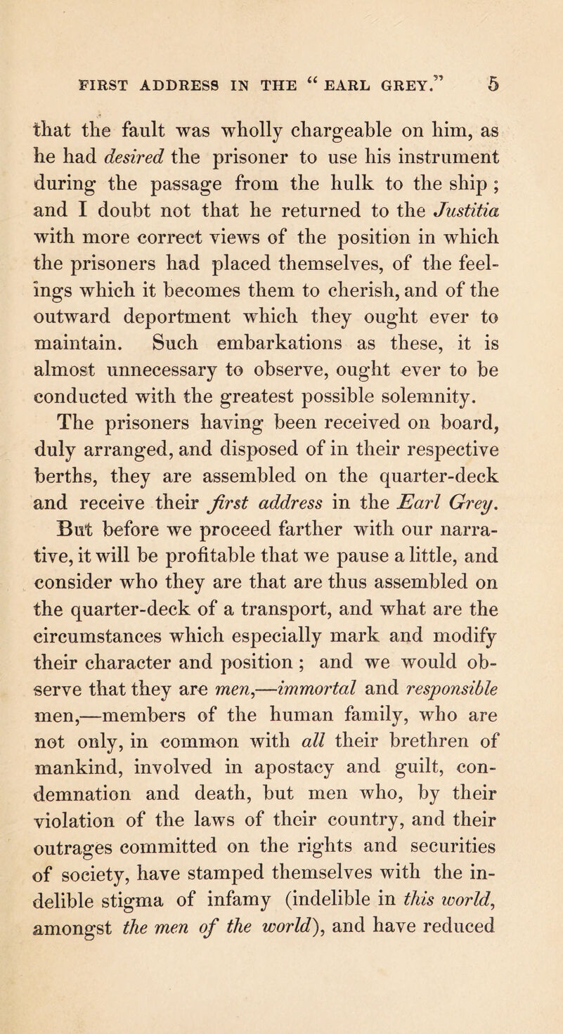 that tlie fault was wholly chargeable on him, as he had desired the prisoner to use his instrument during the passage from the hulk to the ship ; and I doubt not that he returned to the Justitia with more correct views of the position in which the prisoners had placed themselves, of the feel- ings which it becomes them to cherish, and of the outward deportment which they ought ever to maintain. Such embarkations as these, it is almost unnecessary to observe, ought ever to be conducted with the greatest possible solemnity. The prisoners having been received on board, duly arranged, and disposed of in their respective berths, they are assembled on the quarter-deck and receive their first address in the Earl Grey. But before we proceed farther with our narra- tive, it will be profitable that we pause a little, and consider who they are that are thus assembled on the quarter-deck of a transport, and what are the circumstances which especially mark and modify their character and position; and we would ob- serve that they are men,—immortal and responsible men,—members of the human family, who are not only, in common with all their brethren of mankind, involved in apostacy and guilt, con- demnation and death, but men who, by their violation of the laws of their country, and their outrages committed on the rights and securities of society, have stamped themselves with the in- delible stigma of infamy (indelible in this world, amongst the men of the world), and have reduced