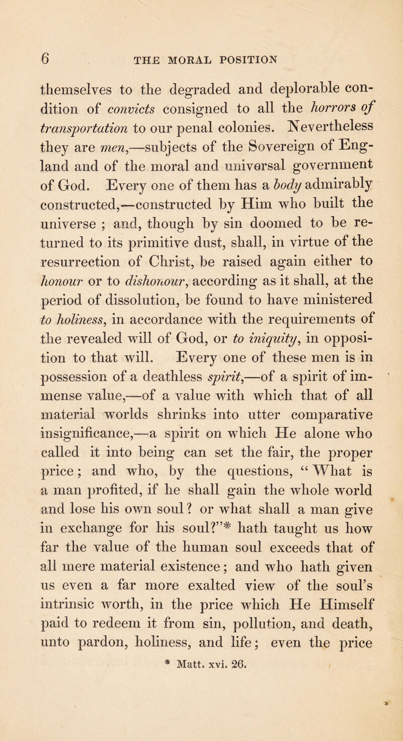 themselves to the degraded and deplorable con- dition of convicts consigned to all the horrors of transportation to our penal colonies. Nevertheless they are men,—subjects of the Sovereign of Eng- land and of the moral and universal government of God. Every one of them has a body admirably constructed,—constructed by Him who built the universe ; and, though by sin doomed to be re- turned to its primitive dust, shall, in virtue of the resurrection of Christ, be raised again either to honour or to dishonour, according as it shall, at the period of dissolution, be found to have ministered to holiness, in accordance with the requirements of the revealed will of God, or to iniquity, in opposi- tion to that will. Every one of these men is in possession of a deathless spirit,—of a spirit of im- mense value,-—of a value with which that of all material worlds shrinks into utter comparative insignificance,—a spirit on which He alone who called it into being can set the fair, the proper price; and who, by the questions, “ What is a man profited, if he shall gain the whole world and lose his own soul ? or what shall a man give in exchange for his soul?”# hath taught us how far the value of the human soul exceeds that of all mere material existence; and who hath given us even a far more exalted view of the soul’s intrinsic worth, in the price which He Himself paid to redeem it from sin, pollution, and death, unto pardon, holiness, and life; even the price * Matt. xvi. 26. V