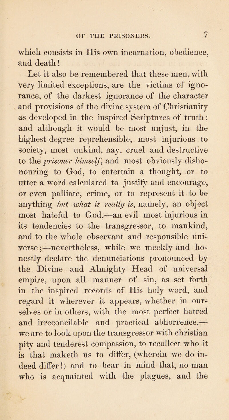 which consists in His own incarnation, obedience, and death! Let it also be remembered that these men, with very limited exceptions, are the victims of igno- rance, of the darkest ignorance of the character and provisions of the divine system of Christianity as developed in the inspired Scriptures of truth; and although it would be most unjust, in the highest degree reprehensible, most injurious to society, most unkind, nay, cruel and destructive to the 'prisoner himself, and most obviously disho- nouring to God, to entertain a thought, or to utter a word calculated to justify and encourage, or even palliate, crime, or to represent it to be anything hut what it really is, namely, an object most hateful to God,—an evil most injurious in its tendencies to the transgressor, to mankind, and to the whole observant and responsible uni- verse ;—nevertheless, while we meekly and ho- nestly declare the denunciations pronounced by the Divine and Almighty Head of universal empire, upon all manner of sin, as set forth in the inspired records of His holy word, and regard it wherever it appears, whether in our- selves or in others, with the most perfect hatred and irreconcilable and practical abhorrence,— we are to look upon the transgressor with Christian pity and tenderest compassion, to recollect who it is that maketh us to differ, (wherein we do in- deed differ!) and to bear in mind that, no man who is acquainted with the plagues, and the
