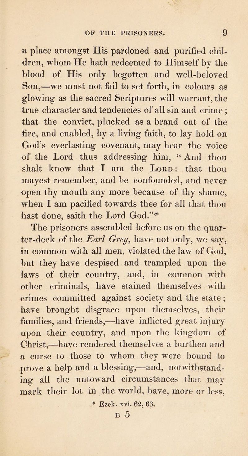 a place amongst His pardoned and purified chil- dren, whom He hath redeemed to Himself by the blood of His only begotten and well-beloved Son,—we must not fail to set forth, in colours as glowing as the sacred Scriptures will warrant, the true character and tendencies of all sin and crime ; that the convict, plucked as a brand out of the fire, and enabled, by a living faith, to lay hold on God’s everlasting covenant, may hear the voice of the Lord thus addressing him, “ And thou shalt know that I am the Lord : that thou mayest remember, and be confounded, and never open thy mouth any more because of thy shame, when I am pacified towards thee for all that thou hast done, saith the Lord God.”# The prisoners assembled before us on the quar- ter-deck of the Earl Grey, have not only, we say, in common with all men, violated the law of God, but they have despised and trampled upon the laws of their country, and, in common with other criminals, have stained themselves with crimes committed against society and the state; have brought disgrace upon themselves, their families, and friends,—have inflicted great injury upon their country, and upon the kingdom of Christ,—have rendered themselves a burthen and a curse to those to whom they were bound to prove a help and a blessing,—and, notwithstand- ing all the untoward circumstances that may mark their lot in the world, have, more or less, * Ezek. xvi. 62, 63.