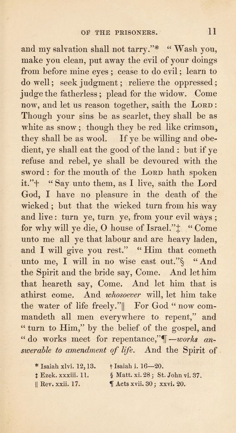 and my salvation shall not tarry.”* “ Wash you, make you clean, put away the evil of your doings from before mine eyes ; cease to do evil; learn to do well; seek judgment; relieve the oppressed; judge the fatherless ; plead for the widow. Come now, and let us reason together, saith the Lord : Though your sins he as scarlet, they shall he as white as snow ; though they be red like crimson, they shall be as wool. If ye he willing and obe- dient, ye shall eat the good of the land : hut if ye refuse and rebel, ye shall he devoured with the sword : for the mouth of the Lord hath spoken it.”f “ Say unto them, as I live, saith the Lord God, I have no pleasure in the death of the wicked ; but that the wicked turn from his way and live: turn ye, turn ye, from your evil ways ; for why will ye die, O house of Israel.“ Come unto me all ye that labour and are heavy laden, and I will give you rest.” “ Him that cometh unto me, I will in no wise cast out.”§ “And the Spirit and the bride say, Come. And let him that heareth say, Come. And let him that is athirst come. And whosoever will, let him take the water of life freely.”|| For God “ now com- mandeth all men everywhere to repent,” and “ turn to Him,” by the belief of the gospel, and “ do wmrks meet for repentance,”^! —works an- swerable to amendment of life. And the Spirit of * Isaiah xlvi. 12,13. t Isaiah i. 16—20. X Ezek. xxxiii. 11. § Matt. xi. 28; St. John vi. 37. || Rev. xxii. 17. IF Acts xvii. 30; xxvi. 20.