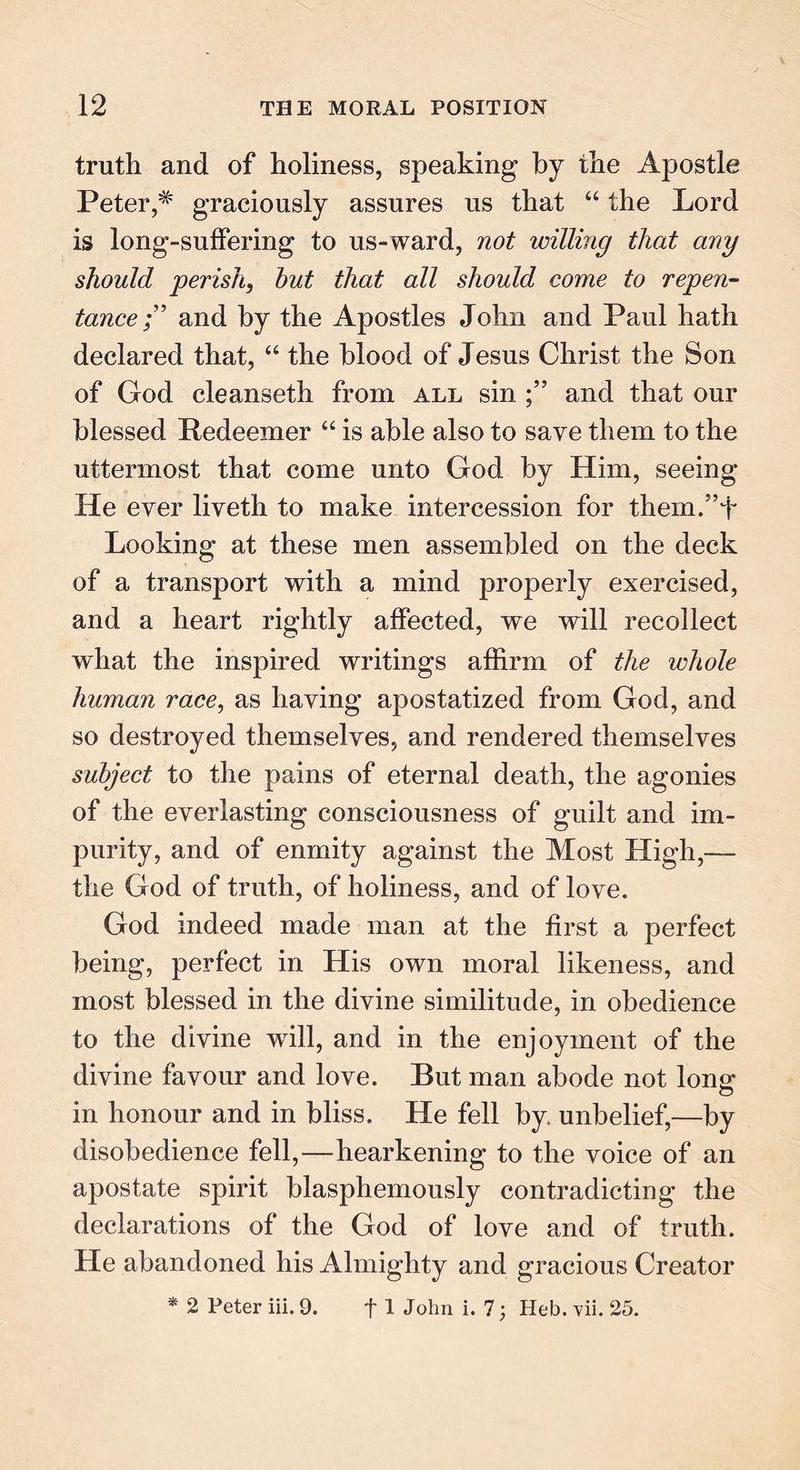 truth and of holiness, speaking by the Apostle Petergraciously assures us that “ the Lord is long-suffering to us-ward, not willing that any should perish, hut that all should come to repen- tanceand by the Apostles John and Paul hath declared that, “ the blood of Jesus Christ the Son of God cleanseth from all sin and that our blessed Redeemer “ is able also to save them to the uttermost that come unto God by Him, seeing He ever liveth to make intercession for them/’J Looking at these men assembled on the deck of a transport with a mind properly exercised, and a heart rightly affected, we will recollect what the inspired writings affirm of the whole human race, as haying apostatized from God, and so destroyed themselves, and rendered themselves subject to the pains of eternal death, the agonies of the everlasting consciousness of guilt and im- purity, and of enmity against the Most High,— the God of truth, of holiness, and of love. God indeed made man at the first a perfect being, perfect in His own moral likeness, and most blessed in the divine similitude, in obedience to the divine will, and in the enjoyment of the divine favour and love. But man abode not lone: in honour and in bliss. He fell by unbelief,—by disobedience fell,—hearkening to the voice of an apostate spirit blasphemously contradicting the declarations of the God of love and of truth. He abandoned his Almighty and gracious Creator * 2 Peter iii. 9. f 1 John i. 7; Heb. vii. 25.