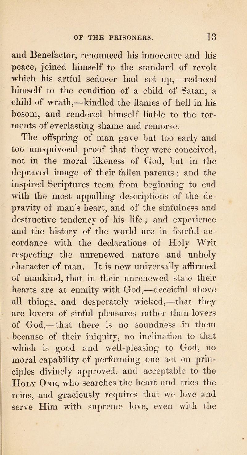and Benefactor, renounced liis innocence and his peace, joined himself to the standard of revolt which his artful seducer had set up,—reduced himself to the condition of a child of Satan, a child of wrath,—kindled the flames of hell in his bosom, and rendered himself liable to the tor- ments of everlasting shame and remorse. The offspring of man gave hut too early and too unequivocal proof that they were conceived, not in the moral likeness of God, but in the depraved image of their fallen parents ; and the inspired Scriptures teem from beginning to end with the most appalling descriptions of the de- pravity of man’s heart, and of the sinfulness and destructive tendency of his life ; and experience and the history of the world are in fearful ac- cordance with the declarations of Holy Writ respecting the unrenewed nature and unholy character of man. It is now universally affirmed of mankind, that in their unrenewed state their hearts are at enmity with God,—deceitful above all things, and desperately wicked,—that they are lovers of sinful pleasures rather than lovers of God,—that there is no soundness in them because of their iniquity, no inclination to that which is good and well-pleasing to God, no moral capability of performing one act on prin- ciples divinely approved, and acceptable to the Holy One, who searches the heart and tries the reins, and graciously requires that we love and serve Him with supreme love, even with the