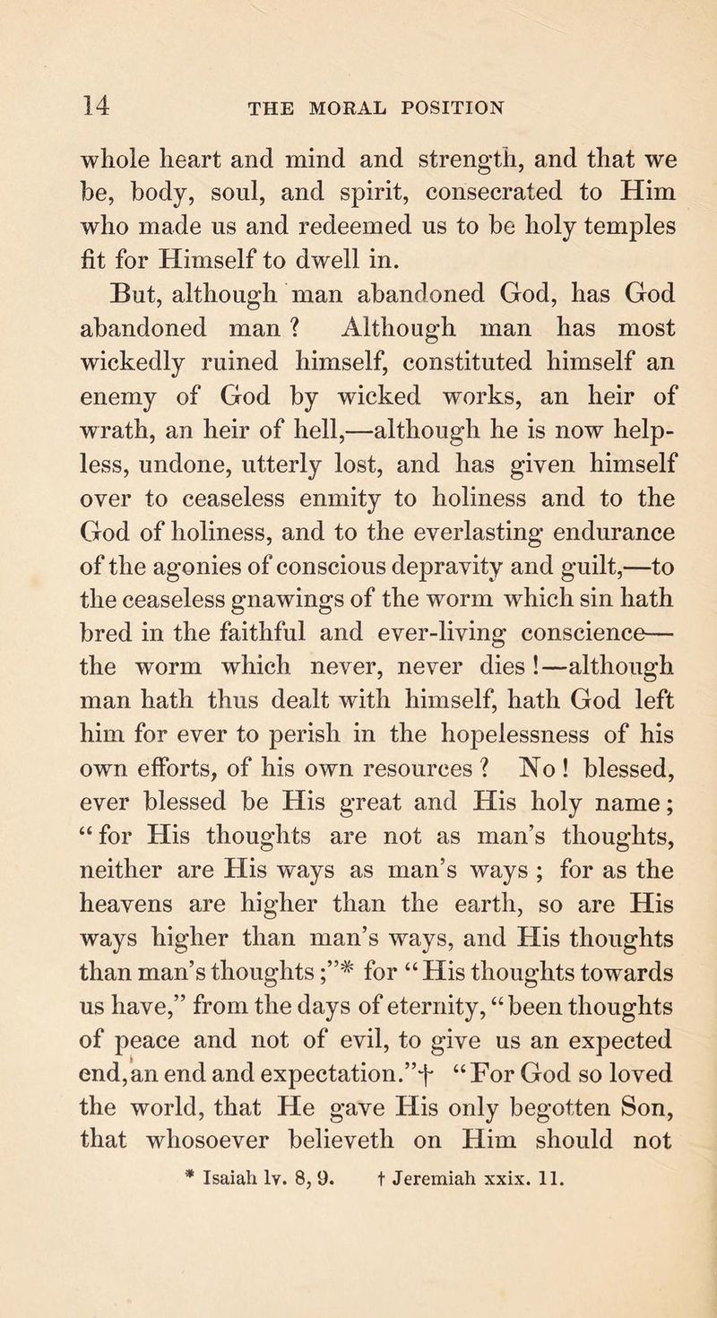 whole heart and mind and strength, and that we be, body, soul, and spirit, consecrated to Him who made us and redeemed us to be holy temples fit for Himself to dwell in. But, although man abandoned God, has God abandoned man ? Although man has most wickedly ruined himself, constituted himself an enemy of God by wicked wrorks, an heir of wrath, an heir of hell,—although he is now help- less, undone, utterly lost, and has given himself over to ceaseless enmity to holiness and to the God of holiness, and to the everlasting endurance of the agonies of conscious depravity and guilt,—to the ceaseless gnawings of the worm which sin hath bred in the faithful and ever-living conscience— the worm which never, never dies !—although man hath thus dealt with himself, hath God left him for ever to perish in the hopelessness of his own efforts, of his own resources ? No ! blessed, ever blessed be His great and His holy name; “ for His thoughts are not as man’s thoughts, neither are His ways as man’s ways ; for as the heavens are higher than the earth, so are His ways higher than man’s ways, and His thoughts than man’s thoughts for “ His thoughts towards us have,” from the days of eternity, “been thoughts of peace and not of evil, to give us an expected end,an end and expectation.”4 “For God so loved the world, that He gave His only begotten Son, that whosoever believeth on Him should not * Isaiah 1y. 8, 9. t Jeremiah xxix. 11.