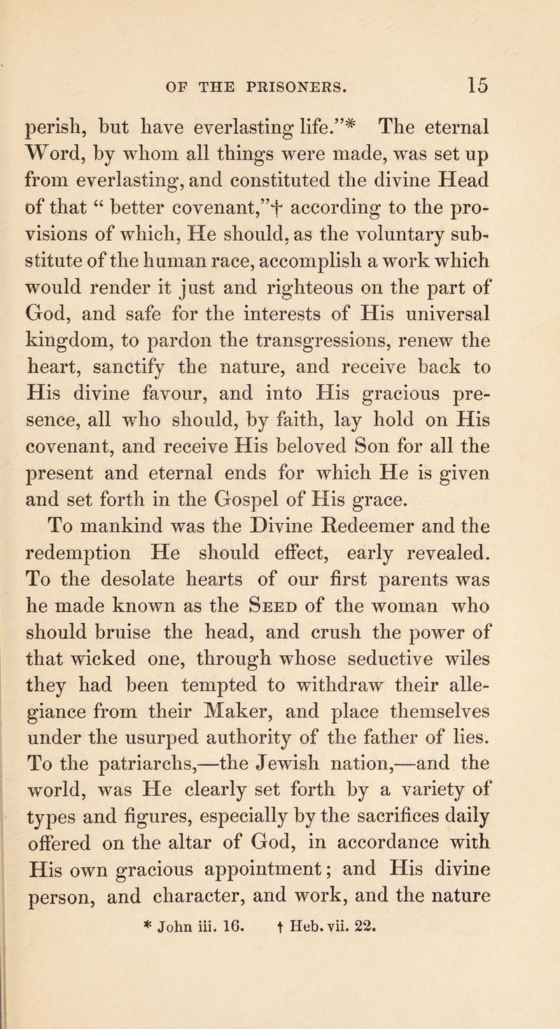 perish, but have everlasting life.”# The eternal Word, by whom all things were made, was set up from everlasting, and constituted the divine Head of that “ better covenant,according to the pro- visions of which, He should, as the voluntary sub- stitute of the human race, accomplish a work which would render it just and righteous on the part of God, and safe for the interests of His universal kingdom, to pardon the transgressions, renew the heart, sanctify the nature, and receive back to His divine favour, and into His gracious pre- sence, all who should, by faith, lay hold on His covenant, and receive His beloved Son for all the present and eternal ends for which He is given and set forth in the Gospel of His grace. To mankind was the Divine Redeemer and the redemption He should effect, early revealed. To the desolate hearts of our first parents was he made known as the Seed of the woman who should bruise the head, and crush the power of that wicked one, through whose seductive wiles they had been tempted to withdraw their alle- giance from their Maker, and place themselves under the usurped authority of the father of lies. To the patriarchs,—the Jewish nation,—-and the world, was He clearly set forth by a variety of types and figures, especially by the sacrifices daily offered on the altar of God, in accordance with His own gracious appointment; and His divine person, and character, and work, and the nature * John iii. 16. t Heb.vii. 22.