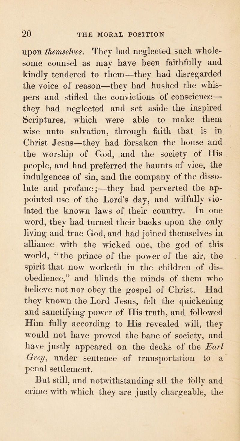 upon themselves. They had neglected such whole- some counsel as may have been faithfully and kindly tendered to them—they had disregarded the voice of reason—they had hushed the whis- pers and stifled the convictions of conscience— they had neglected and set aside the inspired Scriptures, which were able to make them wise unto salvation, through faith that is in Christ Jesus—they had forsaken the house and the worship of God, and the society of His people, and had preferred the haunts of vice, the indulgences of sin, and the company of the disso- lute and profane;—they had perverted the ap- pointed use of the Lord’s day, and wilfully vio- lated the known laws of their country. In one word, they had turned their backs upon the only living and true God, and had joined themselves in alliance with the ydcked one, the god of this world, “ the prince of the power of the air, the spirit that now worketh in the children of dis- obedience,” and blinds the minds of them who believe not nor obey the gospel of Christ. Had they known the Lord Jesus, felt the quickening and sanctifying power of His truth, and followed Him fully according to His revealed will, they would not have proved the bane of society, and have justly appeared on the decks of the Earl Grey, under sentence of transportation to a penal settlement. But still, and notwithstanding all the folly and crime with which they are justly chargeable, the
