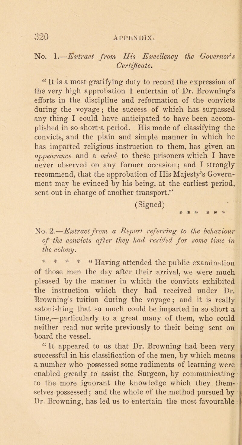 OOfk No. 1.—Extract from His Excellency the Governor's Certificate. “ It is a most gratifying duty to record the expression of the very high approbation I entertain of Dr. Browning’s efforts in the discipline and reformation of the convicts during the voyage ; the success of which has surpassed any thing I could have anticipated to have been accom- plished in so short a period. His mode of classifying the convicts, and the plain and simple manner in which he has imparted religious instruction to them, has given an appearance and a mind to these prisoners which I have never observed on any former occasion; and I strongly recommend, that the approbation of His Majesty’s Govern- ment may be evinced by his being, at the earliest period, sent out in charge of another transport.” (Signed) * * * * * * No. 2.—Extract from a Report referring to the behaviour of the convicts after they had resided for some time in the colony. * * * * “ Having attended the public examination of those men the day after their arrival, we were much pleased by the manner in which the convicts exhibited the instruction which they had received under Dr. Browning's tuition during the voyage; and it is really astonishing that so much could be imparted in so short a time,—particularly to a great many of them, who could neither read nor write previously to their being sent on board the vessel. “ It appeared to us that Dr. Browning had been very successful in his classification of the men, by which means i a number who possessed some rudiments of learning were enabled greatly to assist the Surgeon, by communicating to the more ignorant the knowledge wrhich they them- i selves possessed ; and the whole of the method pursued by i Dr. Browning, has led us to entertain the most favourable I