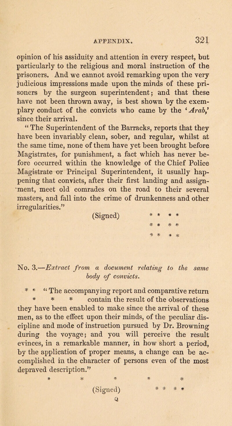 opinion of his assiduity and attention in every respect, but particularly to the religious and moral instruction of the prisoners. And we cannot avoid remarking upon the very judicious impressions made upon the minds of these pri- soners by the surgeon superintendent; and that these have not been thrown away, is best shown by the exem- plary conduct of the convicts who came by the ‘ Arab * since their arrival. “ The Superintendent of the Barracks, reports that they have been invariably clean, sober, and regular, whilst at the same time, none of them have yet been brought before Magistrates, for punishment, a fact which has never be- fore occurred within the knowledge of the Chief Police Magistrate or Principal Superintendent, it usually hap- pening that convicts, after their first landing and assign- ment, meet old comrades on the road to their several masters, and fall into the crime of drunkenness and other irregularities.” (Signed) * * * * * * * 0 * * * ate No. 3.—Extract from a document relating to the same body of convicts. * * “ The accompanying report and comparative return * * * contain the result of the observations they have been enabled to make since the arrival of these men, as to the effect upon their minds, of the peculiar dis- cipline and mode of instruction pursued by Dr. Browning during the voyage; and you will perceive the result evinces, in a remarkable manner, in how short a period, by the application of proper means, a change can be ac- complished in the character of persons even of the most depraved description.” * * * * * (Signed) * * * * Q