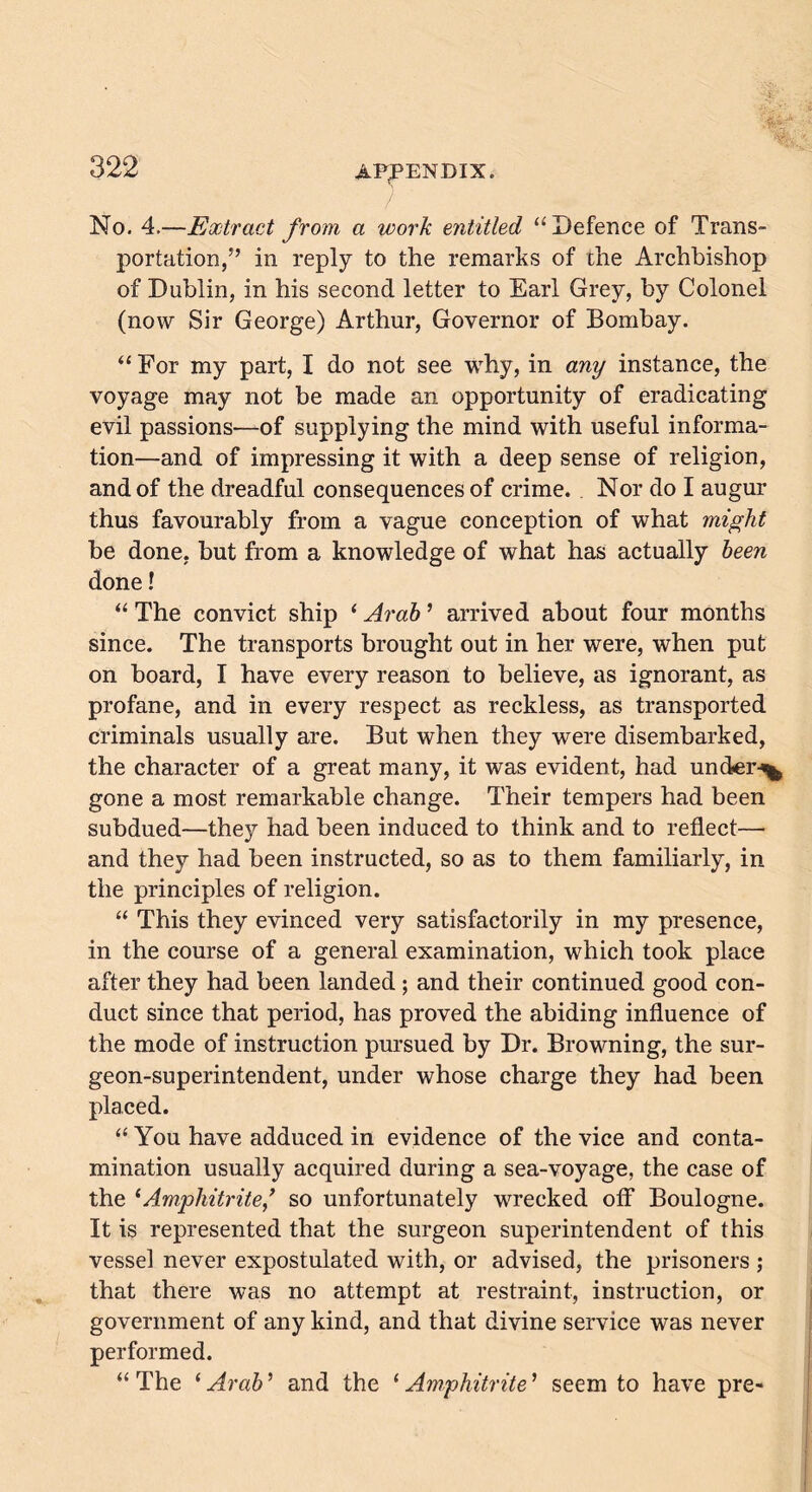 No. 4.—Extract from a work entitled “Defence of Trans- portation/’ in reply to the remarks of the Archbishop of Dublin, in his second letter to Earl Grey, by Colonel (now Sir George) Arthur, Governor of Bombay. “ For my part, I do not see why, in any instance, the voyage may not be made an opportunity of eradicating evil passions—of supplying the mind with useful informa- tion—and of impressing it with a deep sense of religion, and of the dreadful consequences of crime. Nor do I augur thus favourably from a vague conception of what might be done, but from a knowledge of what has actually been done! “ The convict ship ‘ Arab ’ arrived about four months since. The transports brought out in her were, when put on board, I have every reason to believe, as ignorant, as profane, and in every respect as reckless, as transported criminals usually are. But when they were disembarked, the character of a great many, it was evident, had under-^ gone a most remarkable change. Their tempers had been subdued—they had been induced to think and to reflect— and they had been instructed, so as to them familiarly, in the principles of religion. “ This they evinced very satisfactorily in my presence, in the course of a general examination, which took place after they had been landed ; and their continued good con- duct since that period, has proved the abiding influence of the mode of instruction pursued by Dr. Browning, the sur- geon-superintendent, under whose charge they had been placed. “ You have adduced in evidence of the vice and conta- mination usually acquired during a sea-voyage, the case of the ‘Amphitrite/ so unfortunately wrecked off Boulogne. It is represented that the surgeon superintendent of this vessel never expostulated with, or advised, the prisoners ; that there was no attempt at restraint, instruction, or government of any kind, and that divine service was never performed. “ The ‘ Arab ’ and the ‘ Amphitrite ’ seem to have pre-