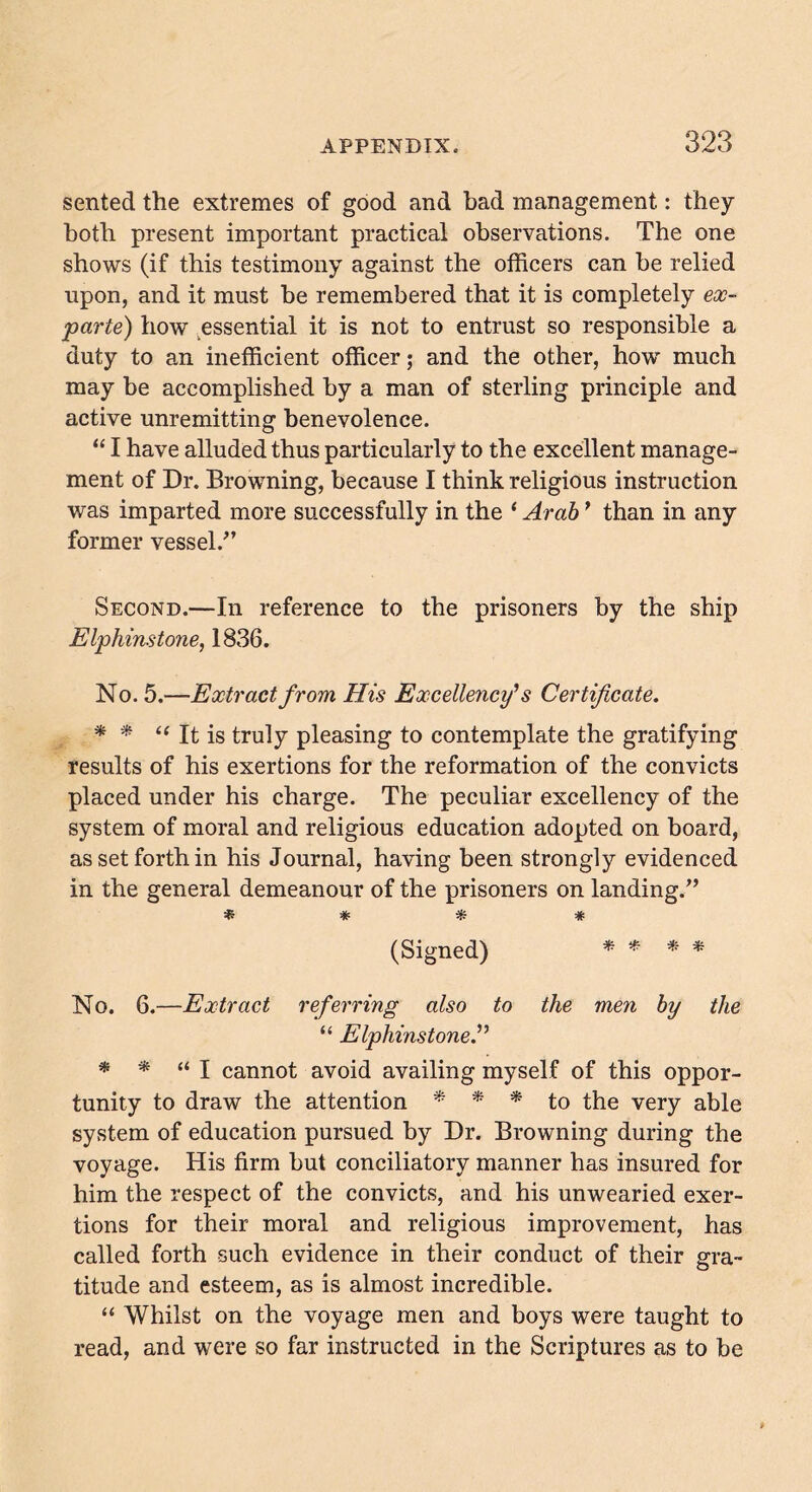 sented the extremes of good and bad management.: they both present important practical observations. The one shows (if this testimony against the officers can be relied upon, and it must be remembered that it is completely ex- parte) how essential it is not to entrust so responsible a duty to an inefficient officer; and the other, how much may be accomplished by a man of sterling principle and active unremitting benevolence. “ I have alluded thus particularly to the excellent manage- ment of Dr. Browning, because I think religious instruction was imparted more successfully in the 4 Arab’ than in any former vessel/’ Second.—In reference to the prisoners by the ship Elphinstone, 1836. No. 5.—Extract from His Excellency1 s Certificate. * * “ It is truly pleasing to contemplate the gratifying results of his exertions for the reformation of the convicts placed under his charge. The peculiar excellency of the system of moral and religious education adopted on board, as set forth in his Journal, having been strongly evidenced in the general demeanour of the prisoners on landing.” * * * * (Signed) * * * * No. 6.—Extract referring also to the men by the 44 Elphinstone.” * * “I cannot avoid availing myself of this oppor- tunity to draw the attention * * * to the very able system of education pursued by Dr. Browning during the voyage. His firm but conciliatory manner has insured for him the respect of the convicts, and his unwearied exer- tions for their moral and religious improvement, has called forth such evidence in their conduct of their gra- titude and esteem, as is almost incredible. 44 Whilst on the voyage men and boys were taught to read, and were so far instructed in the Scriptures as to be