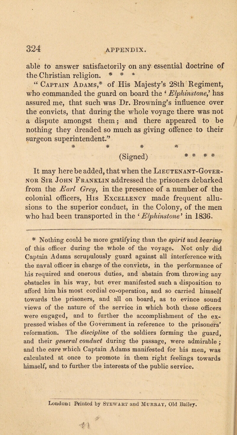able to answer satisfactorily on any essential doctrine of the Christian religion. * * * “Captain Adams,* of His Majesty’s 28th Regiment, who commanded the guard on board the 1 Elphinstone,’ has assured me, that such was Dr. Browning’s influence over the convicts, that during the whole voyage there was not a dispute amongst them; and there appeared to be nothing they dreaded so much as giving offence to their surgeon superintendent.” * * * * (Signed) * * * * It may here be added, that when the Lieutenant-Gover- nor Sir John Franklin addressed the prisoners debarked from the Earl Grey, in the presence of a number of the colonial officers, His Excellency made frequent allu- sions to the superior conduct, in the Colony, of the men who had been transported in the ‘ Elphinstone ’ in 1836. * Nothing could be more gratifying than the spirit and bearing of this officer during the whole of the voyage. Not only did Captain Adams scrupulously guard against all interference with the naval officer in charge of the convicts, in the performance of his required and onerous duties, and abstain from throwing any obstacles in his way, but ever manifested such a disposition to afford him his most cordial co-operation, and so carried himself towards the prisoners, and all on board, as to evince sound views of the nature of the service in which both these officers were engaged, and to further the accomplishment of the ex- pressed wishes of the Government in reference to the prisoners’ reformation. The discipline of the soldiers forming the guard, and their general conduct during the passage, were admirable ; and the care which Captain Adams manifested for his men, was calculated at once to promote in them right feelings towards himself, and to further the interests of the public service. London: Printed by Stewart and Murray, Old Bailey. ■i }