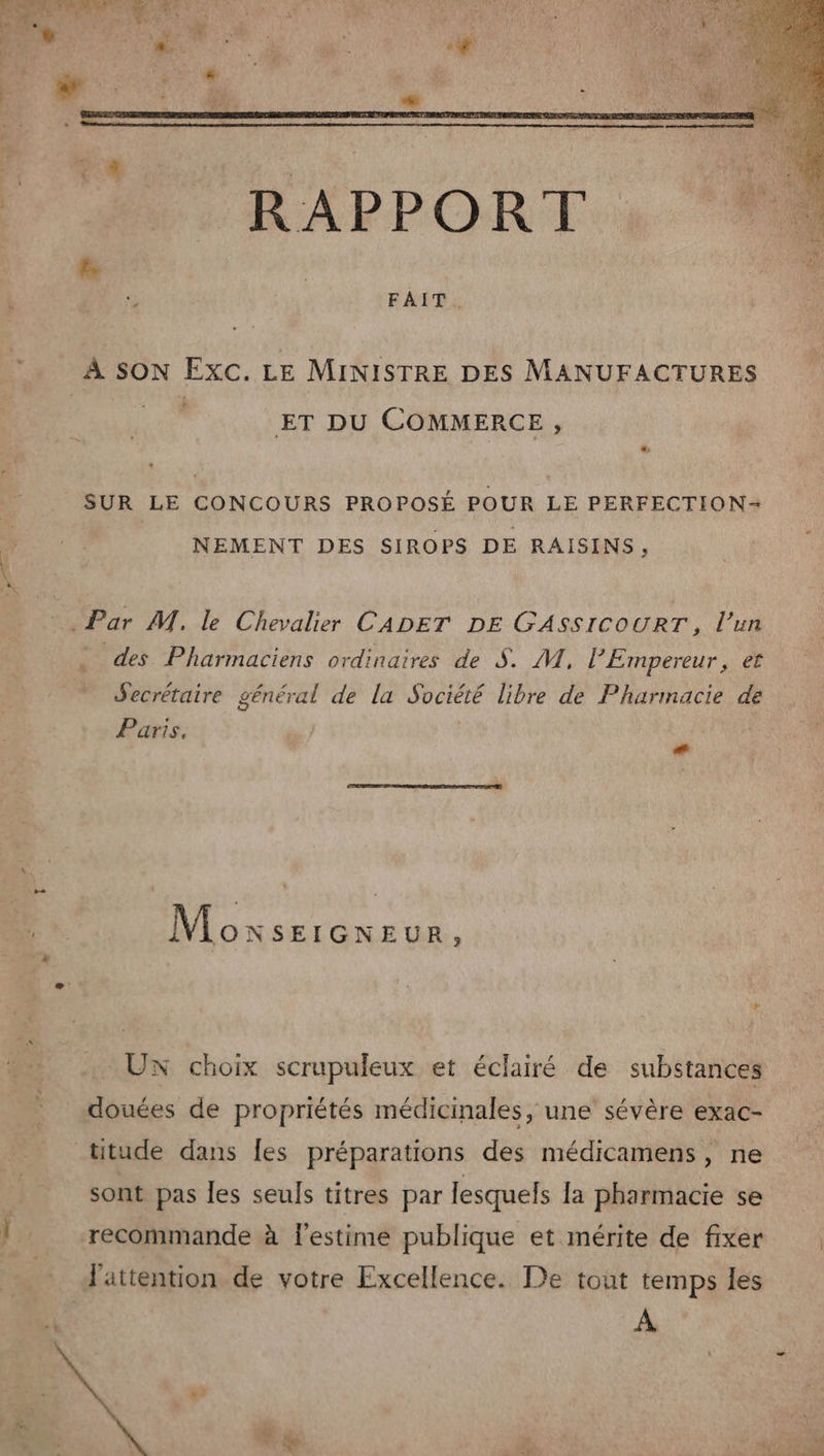 Lo À SON Exc. LE MINISTRE DES MANUFACTURES ET DU COMMERCE, SUR LE CONCOURS PROPOSÉ POUR LE PERFECTION= NEMENT DES SIROPS DE RAISINS, Par M. le Chevalier CADET DE GASSICOURT, l’un . des Pharmaciens ordinaires de S. M, l'Empereur, et Secrétaire général de la Société libre de Pharmacie de Paris, ee Moxsercneur, UX choix scrupuleux et éclairé de substances douées de propriétés médicinales, une sévère exac- _titude dans Îes préparations des médicamens, ne sont pas les seuls titres par lesquels la pharmacie se recommande à l'estime publique et mérite de fixer l'attention de votre Excellence. De tout temps les