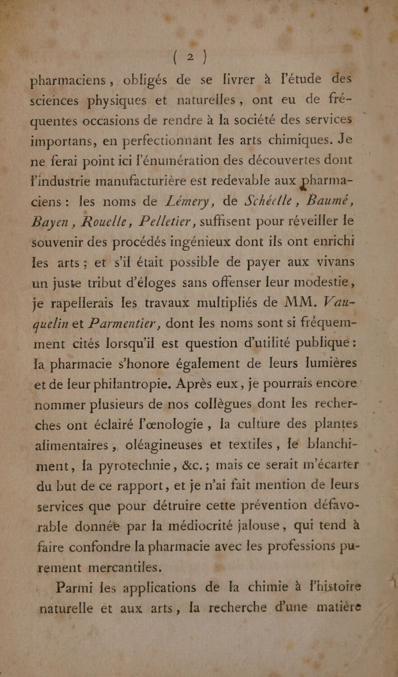 ” (2) » pharmaciens, obligés de se livrer à létude des sciences physiques et naturelles, ont eu de fré- quentes occasions de rendre à la société des services importans, en perfectionnant les arts chimiques. Je ne ferai point ici l'énumération des découvertes dont l'industrie manufacturière est redevable aux pharma- ciens: les noms de Zémery, de Schéelle, Baumé, Payen , Rouelle, Pelletier, suffisent pour réveiller le souvenir des procédés ingénieux dont ils ont enrichi les arts; et s’il était possible de payer aux vivans un juste tribut d’éloges sans offenser leur modestie, je rapellerais les travaux multipliés de MM. Vau- quelin et Parmentier, dont les noms sont si fréquem- ment cités lorsqu'il est question d'utilité publique : la pharmacie s’honore également de leurs lumières nommer plusieurs de nos collègues dont les recher- ches ont éclairé œnologie , la culture des plantes alimentaires , oléagineuses et textiles, lé blanchi- ment, la pyrotechnie, &amp;c.; mais ce serait m écarter du but de ce rapport, et je n’ai fait mention de leurs services que pour détruire cette prévention défavo- rable donnée par la médiocrité jalouse, qui tend à faire confondre la pharmacie avec les professions pu- rement mercantiles. Parmi les applications de la chimie à Fhistoire naturelle et aux arts, [a recherche d’une matière