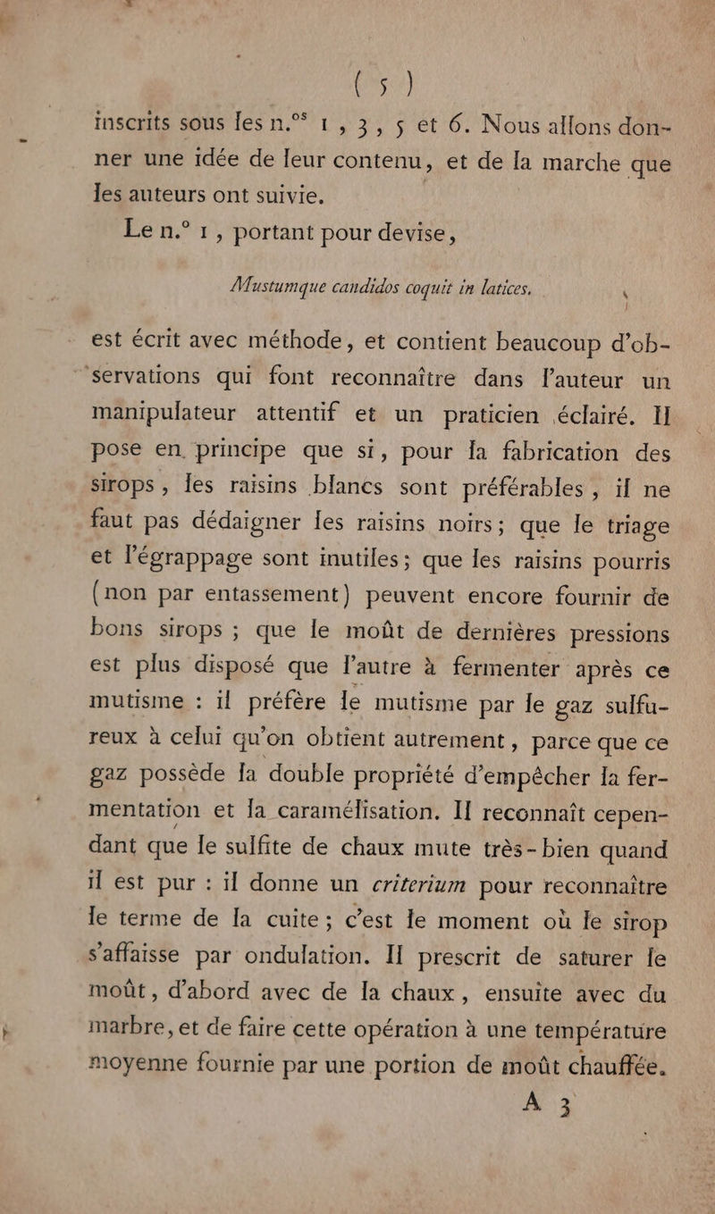 Kosee) inscrits sous les n.% 1 , 3, s et 6. Nous allons don- ner une idée de leur contenu, et de la marche que les auteurs ont suivie. | Le n.° 1, portant pour devise, Mustumque candidos coquit in latices, x } est écrit avec méthode, et contient beaucoup d’ob- ‘servations qui font reconnaître dans l’auteur un manipulateur attentif et un praticien éclairé. Il pose en principe que si, pour Îa fabrication des sirops , es raisins blancs sont préférables, il ne faut pas dédaigner les raisins noirs ; que le triage et légrappage sont inutiles; que les raisins pourris (non par entassement) peuvent encore fournir de bons sirops ; que le moût de dernières pressions est plus disposé que l’autre à fermenter après ce mutisme : il préfère le mutisme par le gaz sulfu- reux à celui qu'on obtient autrement, parce que ce gaz possède fa double propriété d'empêcher Ia fer- mentation et fa caramélisation. I1 reconnaît cepen- dant que Îe sulfite de chaux mute très-bien quand il est pur : il donne un criterium pour reconnaître le terme de [a cuite; c’est le moment où le Sirop s'affaisse par ondulation. Il prescrit de saturer le moût , d’abord avec de la chaux, ensuite avec du marbre, et de faire cette opération à une température moyenne fournie par une portion de moût chauffée. À 3