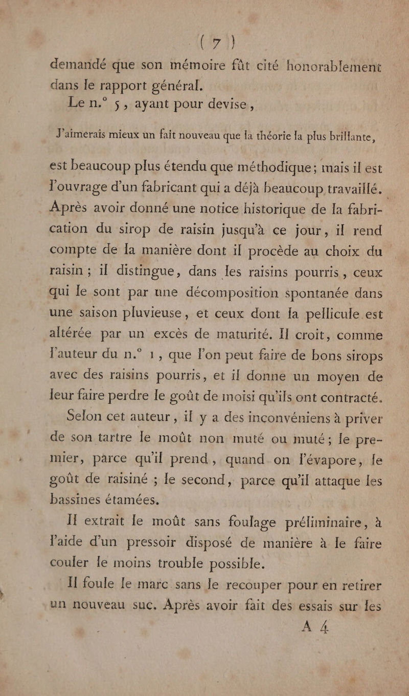 (711 demandé que son mémoire fût cité honorablement dans Île rapport général. Le n.° $, ayant pour devise, J'aimerais mieux un fait nouveau que Îa théorie la plus brillante, est beaucoup plus étendu que méthodique ; mais il est l'ouvrage d'un fabricant qui a déjà beaucoup travaillé, Après avoir donné une notice historique de la fabri- cation du sirop de raisin jusqu'à ce jour, il rend compte de la manière dont il procède au choix du raisin ; il distingue, dans les raisins pourris , CeUX qui le sont par une décomposition spontanée dans une saison pluvieuse, et ceux dont [a pellicule est altérée par un excès de maturité. I croit, comme l'auteur du n.° 1, que l’on peut faire de bons sirops avec des raisins pourris, et il donne un moyen de leur faire perdre le goût de moisi qu'ils ont contracté. Selon cet auteur, ïl y à des inconvéniens à priver de son tartre le moût non muté ou muté; {e pre- mier, parce qu'il prend, quand on l’évapore, le goût de raisiné ; le second, parce qu'il attaque les bassines étamées. If extrait le moût sans foulage préliminaire, à l'aide d’un pressoir disposé de manière à le faire couler Île moins trouble possible. [I foule le marc sans Je recouper pour en retirer un nouveau suc, Après avoir fait des essais sur les