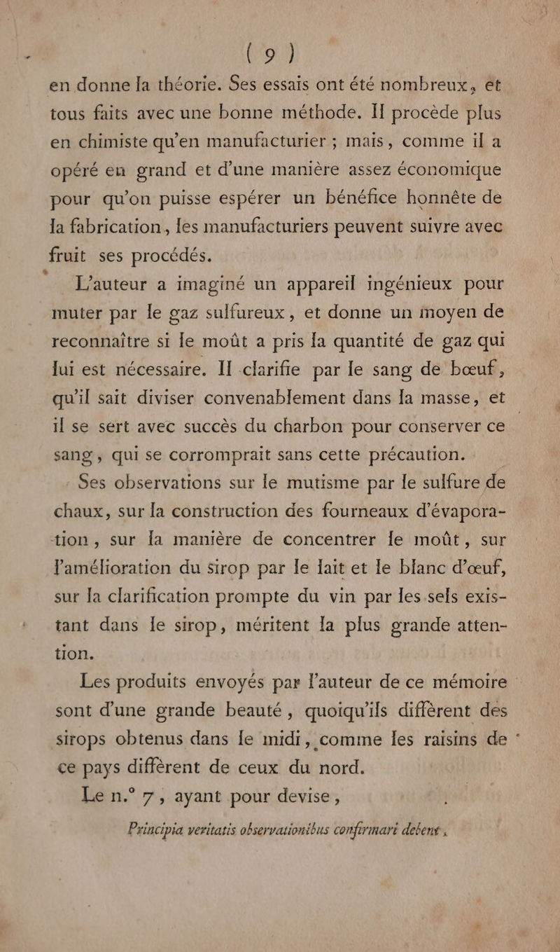 don en donne la théorie. Ses essais ont été nombreux, ét tous faits avec une bonne méthode. Il procède plus en chimiste qu’en manufacturier ; mais, comme il a opéré eu grand et d’une manière assez économique pour qu’on puisse espérer un bénéfice honnête de Ja fabrication, les manufacturiers peuvent suivre avec fruit ses procédés. L'auteur a imaginé un appareil ingénieux pour muter par le gaz sulfureux, et donne un moyen de reconnaître si le moût a pris {a quantité de gaz qui lui est nécessaire. Il clarifie par le sang de bœuf, qu'il sait diviser convenablement dans la masse, et il se sert avec succès du charbon pour conserver ce sang, qui se corromprait sans cette précaution. Ses observations sur le mutisme par le sulfure de chaux, sur la construction des fourneaux d’évapora- tion , sur la manière de concentrer Îe moût, sur Pamélioration du Sirop par le fait et [le blanc d'œuf, sur Ja clarification prompte du vin par les.sels exis- tant dans Îe sirop, méritent la plus grande atten- tion. Les produits envoyés par l’auteur de ce mémoire sont d’une grande beauté, quoiqu’ils diffèrent des sirops obtenus dans [e midi, comme les raisins de : ce pays diffèrent de ceux du nord. Le n.° 7, ayant pour devise, Principia veritatis observationibus comfrrmari deben