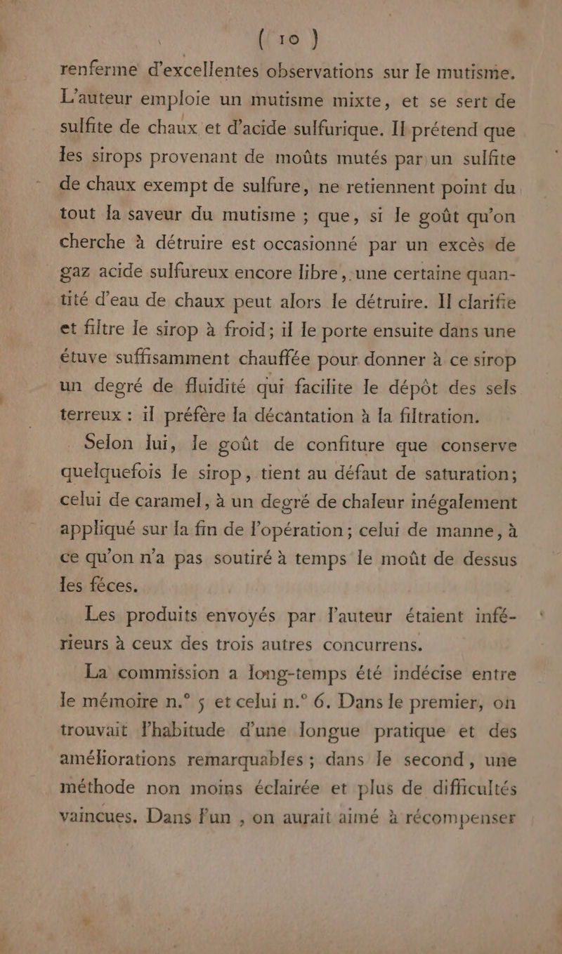 renferme d'excellentes observations sur le mutisme, L'auteur emploie un mutisme mixte, et se sert de sulfite de chaux et d’acide sulfurique. Il prétend que les sirops provenant de moûts mutés par un sulfite de chaux exempt de sulfure, ne retiennent point du tout Îa saveur du mutisme ; que, si le goût qu'on cherche à détruire est occasionné par un excès de gaz acide sulfureux encore libre , une certaine quan- tité d’eau de chaux peut alors le détruire. II clarifie et filtre le sirop à froid; ïl le porte ensuite dans une étuve suffisamment chauffée pour donner à ce sirop un degré de fluidité qui facilite le dépôt des sels terreux : il préfère la décantation à la filtration. Selon lui, Îe goût de confiture que conserve quelquefois le sirop, tient au défaut de saturation; celui de caramel, à un degré de chaleur inégalement appliqué sur la fin de l'opération ; celui de manne, à ce qu'on n'a pas soutiré à temps le moût de dessus les féces. Les produits envoyés par l’auteur étaient infé- rieurs à ceux des trois autres concurrens. La commission a long-temps été indécise entre le mémoire n.° $ et celui n.° 6. Dans le premier, on trouvait lhabitude d’une longue pratique et des améliorations remarquables ; dans le second, une méthode non moins éclairée et plus de difficultés a LA vaincues. Dans Fun , on aurait aimé à récompenser