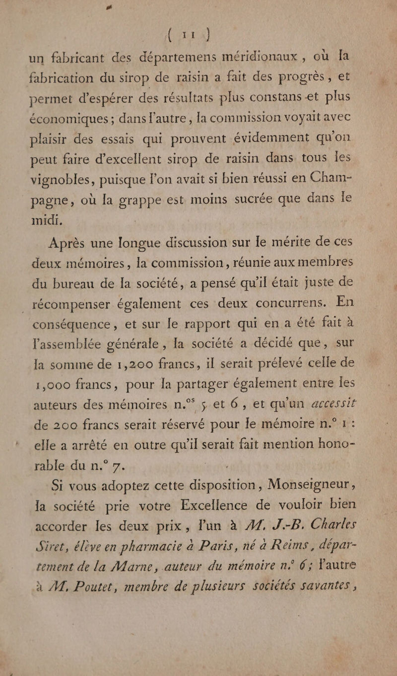 Ca un fabricant des départemens méridionaux , où Îa fabrication du sirop de raisin a fait des progrès, et permet d’espérer des résultats plus constans et plus économiques ; dans l'autre , la commission voyait avec plaisir des essais qui prouvent évidemment qu'on peut faire d’excellent sirop de raisin dans tous les vignobles, puisque lon avait si bien réussi en Cham- pagne, où la grappe est moins sucrée que dans le midi. Après une longue discussion sur le mérite de ces deux mémoires, la commission, réunie aux membres du bureau de Ia société, a pensé qu'il était juste de récompenser également ces deux concurrens. En conséquence, et sur le rapport qui en a été fait à l'assemblée générale , la société a décidé que, sur la somine de 1,200 francs, il serait prélevé celle de 1,000 francs, pour la partager également entre les auteurs des mémoires n.% $ et 6, et qu'un accessit de 200 francs serait réservé pour le mémoire n.° 1: elle a arrêté en outre qu’il serait fait mention hono- rable du n.° 7. Si vous adoptez cette disposition, Monseigneur, la société prie votre Excellence de vouloir bien accorder les deux prix, lun à #7. J.-B. Charles Siret, élève en pharmacie à Paris, né a Reims, dépar- tement de la Marne, auteur du mémoire n° 6; autre à AL, Poutet, membre de plusieurs sociétés savantes,