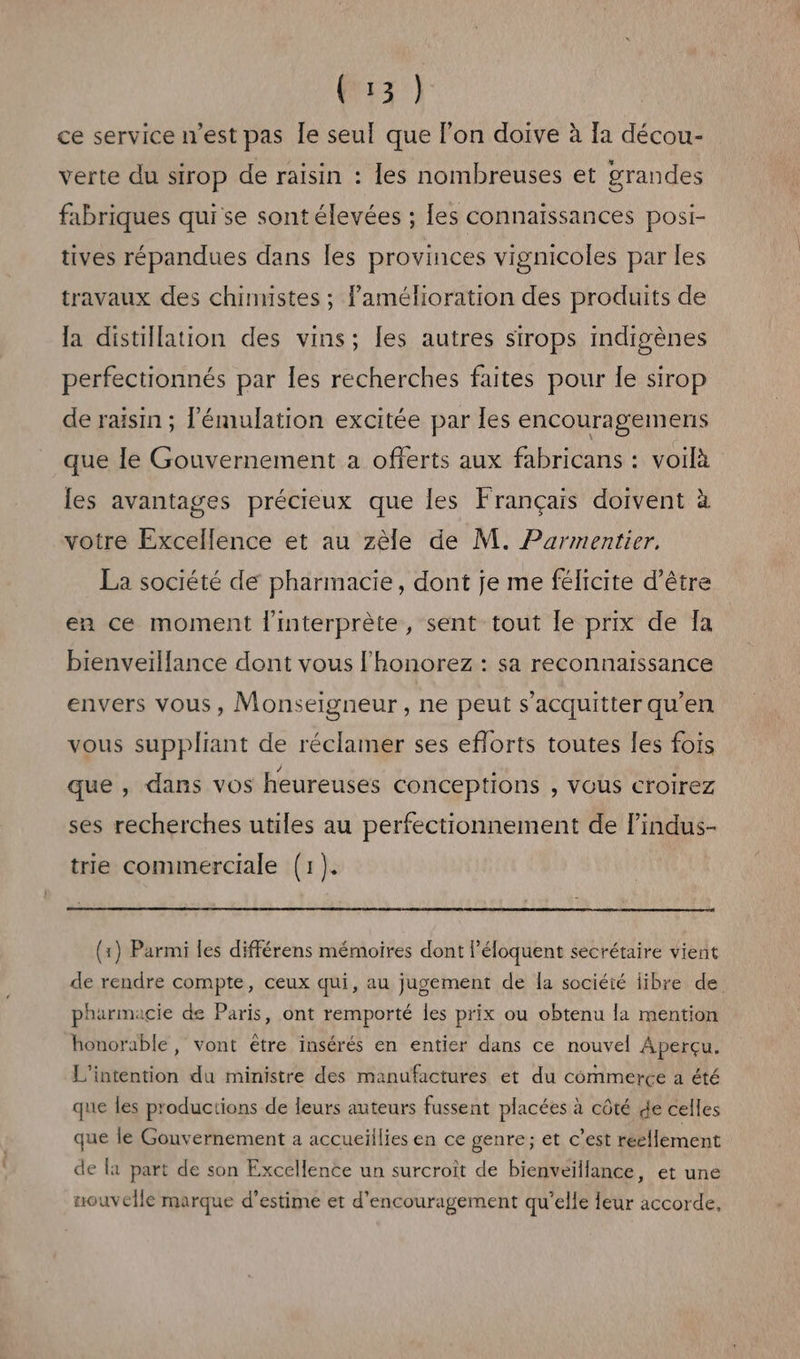 LR AS ce service n'est pas le seul que l’on doive à Ia décou- verte du sirop de raisin : les nombreuses et grandes fabriques qui se sont élevées ; [es connaissances posi- tives répandues dans les provinces vignicoles par les travaux des chimistes ; l'amélioration des produits de la distillation des vins; les autres sirops indigènes perfectionnés par les recherches faites pour le sirop de raisin ; l'émulation excitée par les encouragements que le Gouvernement a offerts aux fabricans : voilà les avantages précieux que les Français doivent à votre Excellence et au zèle de M. Parmentier. La société de pharmacie, dont je me félicite d’être en ce moment l'interprète, sent tout Île prix de Îa bienveillance dont vous l'honorez : sa reconnaissance envers vous, Monseigneur , ne peut s'acquitter qu'en vous suppliant de réclamer ses eflorts toutes les fois que, dans vos heureuses conceptions , VOUS Croirez ses recherches utiles au perfectionnement de lindus- trie commerciale (1). (x) Parmi les différens mémoires dont l’éloquent secrétaire vient de rendre compte, ceux qui, au jugement de la société libre de pharmacie de Paris, ont remporté les prix ou obtenu la mention honorable, vont etre insérés en entier dans ce nouvel Aperçu. L'intention du ministre des manufactures et du commerce à été que les productions de leurs auteurs fussent placées à côté de celles que le Gouvernement a accueillies en ce genre; et c’est réellement de la part de son Excellence un surcroit de bienveillance, et une nouvelle marque d'estime et d'encouragement qu’elle leur accorde,