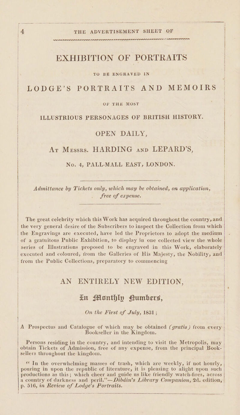 = Ms ae ue oS 4 THE ADVERTISEMENT SHEET OF ne _ Oe a a ti tint EXHIBITION OF PORTRAITS 6 one elon | LODGE’S PORTRAITS AND MEMOIRS | ty peepee | ILLUSTRIOUS PERSONAGES OF BRITISH HISTORY. | OPEN DAILY, Ar Messrs. HARDING anno LEPARD’S, No. 4, PALL-MALL EAST, LONDON. Admittance by Tickets only, which may be obtained, on application, Sree of expense. The great celebrity which this Work has acquired throughout the country, and | the very general desire of the Subscribers to inspect the Collection from which the Engravings are executed, have led the Proprietors to adopt the medium | of a gratuitous Public Exhibition, to display in one collected view the whole series of Illustrations proposed to be engraved in this Work, elaborately executed and coloured, from the Galleries of His Majesty, the Nobility, and from the Public Collections, preparatory to commencing AN ENTIRELY NEW EDITION, in sHonthly Pumbers, On the First of July, 1831; |.A Prospectus and Catalogue of which may be obtained (gratis) from every | Bookseller in the Kingdom. : ¢ | Persons residing in the country, and intending to visit the Metropolis, may | obtain Tickets of Admission, free of any expense, from the principal Book- sellers throughout the kingdom. | ** Tn the overwhelming masses of trash, which are weekly, if not hourly, pouring in upon the republic of literature, it is pleasing to alight upon such productions as this; which cheer and guide us like friendly watch-fires, across a country of darkness and peril.”—Dibdin’s Library Companion, 2d. edition, p. 516, in Review of Lodye’s Portraits. |